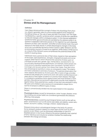 Chapter]3
Stress and its Management
Definition
Hans Setye introduced the concept of stress into physiology from phys
ics, where it generally refers to a force acting against some resistance.
He defined stress as “the rate of wear and tear in the body” and “the state
manifested by a specific syndrome which consists of all the non-specifical
ly induced changes within a biological system.” In this General adaptation
syndrome (GAS), glucocotticoids are secreted by the adrenal cortex in re
sponse to adaptation demands placed on the organism by such disparate
stressors as heat, cold, starvation, and other environmental insult. Any such
stimulus to the body results in certain physiological changes in the body
which are cumulatively termed as stress (Lazarus; 1984). Stressors are the
environmental sources of threat to an organism, while stress is what occurs
as a result of this. Richard Lazarus emphasised the potential threat of life
events in causing stress.
Individuals have a personal view of their stress, based on their perception
of the event, past experiences, strengths. biographical assets and social
support. Other factors which influence the outcome of stress upon an
individual include race, gender. age, marital status, socioeconomic sta
tus and early developmental experiences. For example, black people are
more prone to develop hypertension than Caucasians. Females tend to
live tonger and recover quicker from illness than males. They also show
less physiological reactivity to stress as compared to males. The elderly
are more vulnerable to all kinds of stressors. The general observation that
work capacity decreases by 1% every year after 21 years of age, provides
evidence that people.who continue to work with same routines beyond 50
years tend to have higher incidence of coronary heart disease. Marriage
is considered a protective factor against stress and most illnesses in both
genders. Educational and economic attainments provide more resilience
against stress. Early parental loss, quality of love and care received in early
life years and children’s early exposure to socializations shape the re
sponse of people to different types of stress.
Stress is conventionally divided into two types based on the causative
factors:
Physiological stress caused by temperature. noise, hunger, disease, smok
ing, drinking and similar habits are considered generalised life stressors
affecting most people.
Psychosocial stress caused by psychological factors such as low self-es
teem, social factors such as life events (see table), job stability, career satis
faction, economic viability. marriage, children, relationships etc.
Stressors bring about a physiological change in the body of a person.
Some stressors produce impacts in a short span of time; such as loss of
parents orjob. Others, such as distressed relationships or care of a
disabled person in the house, inftuence the person gradually over a period
of time. Individual and situational variables mediate the relationship
between life change and illness.
 