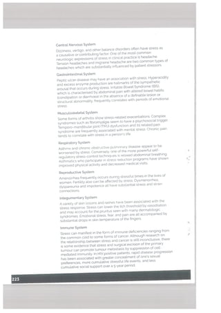 Centrat Nervous System
Dizziness, vertigo, and other balance disorders often have stress as
a causative or contributing factor. One of the most common
neuro[ogic expressions of stress in clinical practice is headache.
Tension headaches and migraine headache are two common types of
headaches which are substantially influenced by patient stressors.
Gastrointestinal. System
Peptic ulcer disease may have an association with stress, Hyperacidity
and excess enzyme production are hallmarks of the sympathetic
arousal that occurs during stress. Irritable Bowet Syndrome (IBS),
which is characterised by abdominal pain with altered bowel habits
(constipation or diarrhoea) in the absence of a definable lesion or
structural abnormality, frequently correlates with periods of emotional
stress.
Muscutosketetat System
Some forms of arthritis show stress-related exacerbations. Complex
syndromes such as fibromyalgia seem to have a psychosocial trigger.
Temporo-mandihular joint (TMJ) dysfunction and its related pain
syndrome are frequently associated with mental stress. Chronic pain
tends to correlate with stress in a person’s life.
Respiratory System
Asthma and chronic obstructive pulmonary disease appear to be
worsened by stress Conversely, one of the more powerful self-
regulatory stress-control techniques is relaxed abdominal breathing.
Asthmatics who participate in stress reduction programs have shown
improved physical activity and decreased medical visits.
Reproductive System
Amenorrhea frequently occurs during stressful times in the lives of
women Fertility also can be affected by stress. Dysmenorrhea.
dyspareunia and impotence all have substantial stress and strain
connections.
lntegumentary System
A variety of skin tosians and rashes have been associated with the
stress response. Stress can tower the itch threshold by vasodilation
and may account for the pruritus seen with many dermatotogic
syndromes Emotional stress, fear, and pain are all accompanied by
substantial drops in skin temperature of the fingers.
Immune System
Stress can manifest in the form of immune deficiencies ranging from
the common cold to some forms of cancer. Although research on P
the relationship between stress and cancer is still inconclusive, there
is some evidence that stress and surgical excision of the primary
tumour can promote tumour metastasis by suppression of cell
mediated immunity. In HIV positive patients. rapid disease progression
has been associated with greater concealment of one’s sexual
preferences, more cumulative stressful life events, and less
cumulative social support over a 5-year period.
 