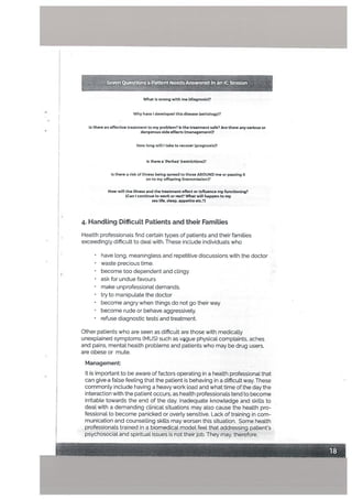 What is wrong with me (diagnosis)?
Why have developed this disease (aetiology)?
Is there an effective treatment to my problem? Is the treatment safe? Are there any serious or
danoerous side effects (management)?
How long iIl I take to recover (prognosis)?
Is therea ‘Perhez’ (restrictions)?
Is there a risk of illness being spread to those APOUND me or passing It
onto my offspring (transmission)?
How will the illness and the treatment effect or influence my functioning?
(Can I continue to work or rest? What will happen to my
sex life, sleep, appetite etc.?)
4. Handling Difficutt Patients and their Families
Health professionals find certain types of patients and their families
exceedingly difficult to deal with. These include individuals who
• have long, meaningless and repetitive discussions with the doctor
• waste precious time.
• become too dependent and clingy
ask for undue favours
• make unprofessional demands.
• try to manipulate the doctor
• become angry when things do not go their way
• become rude or behave aggressively.
• refuse diagnostic tests and treatment.
Other patients who are seen as difficult are those with medically
unexplained symptoms (MUS) such as vgue physical complaints, aches
and pains, mentat health problems and patients who may be drug users,
are obese or mute.
Management:
It is important to be aware of factors operating in a health professional that
can give a false feeling that the patient is behaving in a difficult way. These
commonly include having a heavy work load and what time of the day the
interaction with the patient occurs, as health professionals tend to become
irritable towards the end of the day. Inadequate knowledge and skills to
deal with a demanding clinical situations may also cause the health pro
fessional to become panicked or overly sensitive. Lack of training in com
munication and counselling skills may worsen this situation. Some health
professionals trained in a biomedical model feel that addressing patient’s.
psychosocial and spiritual issues is not their job. They may, therefore,
Seven Questions a Patient NeedsAnSwered man CSessian
 