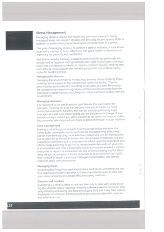 Managing behaviour
It is important to not get fixated on past failures, the past cannot be
changed. Focusing on what can be done now and in future is a more
productive approach. Adopting the can do attitude, practicing anger
management and remembering that you are the person in charge of your
behaviour hetps. Unless you allow yourself to fall down, nothing can make 4
you surrender are important mind sets to get one through a tough situation.
Time management
Making a list of things to do each morning and prioritise the work that
needs to be done goes a tong way towards managing time effectively.
Rather than working tong hours with low productivity, it is far more produc
tive to work for 45 minute stretches with short breaks in between. It is also
important to take time out to evatuate and reflect upon the work done and
efforts made. Learning to say ‘no’ to unreasonable demands on your time
is an important skill. This is especially true of our culture where it is consid
ered rude to say no, so instead we say yes, and avoid being truthiut about
what we can accomplish. It is also important to give ones own self “guilt
fre& time off to enjoy. Learning to delegate responsibility also greatly
improves one’s own productivity.
Managing stress
Accepting the things that ate beyond one’s controt can sometimes be the
first step towards relieving stress. It is also important to learn to deal with
your stress response and adopt effective coping methods.
Stress Management
Managing stress is vital for the health and survival of a person. Poorly
managed stress can result in disease and seriously impairs quality of life, in
addition to undermining the achievements and objectives of a person.
The goal of managing stress is to achieve a state of eustress, a state where
a person is managing stress effectively, has good health, is relaxed and is
improving his capacity and capabilities.
Self-blame, wishful thinking, avoidance and taking things personally are
recognised as negative coping methods and result in poor stress manage
ment and disturbance to health. In contrast, problem sotving. seeking help
and utilizing social support and remaining optimistic are positive coping
styles for handling stress.
Managing the stressor
Managing the environment is the first step towards stress handling. There
is always some aspect of the stressor that can be controlled. That as
pect must be controlled and one thing to be taken at a time. Minimising
the stressors may require imaginative problem solving and help from the
individual’s support group. but it helps to create a sense of control over the
environment
Exercise and nutrition
Exercising 3-5 times a week conditions the body to deal with stress by us
ing the physical stress response. Keeping caffeine intake to minimum, stop
ping smoking and eating less fatty and sugary food and more fibre, vitamin
B complex and Vitamin C helps to prime your body to deal with stress as
and when it occurs.
 