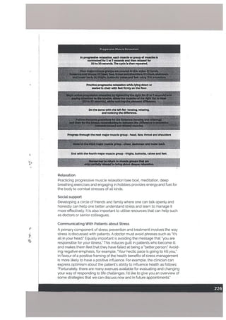 Progressive Muscle Relaxation
in progressive reIaxatlon each muscle or group of muscles Is
contracted for 5 to? seconds and then relaxed for
20 to 30 seconds. The cycle is then repeated.
Mcw.óthethIrdm*rmuIdemup-ch.st, abdaeean and lowrback.
End with the fourth major muscle group - thIghs, buttocks, calves and feet
areupsthatam
*outd.perr&axatlon -
Practice progressive relaxation while lying down or
seated in chair with feet firmly on the floor.
$gl*f
I
Do the same with the left fist- tensing relaxing,
and noticing the difference.
Progress through the next major muscle group - head, face, throat and shoulders
H
I
Relaxation
Practicing progressive muscle relaxation (see box), meditation, deep
breathing exercises and engaging in hobbies provides energyand fuel for
the body to combat stresses of all kinds.
Social support
Developing a circle of friends and family where one can talk openly and
honestly can help one better understand stress and learn to manage it
more effectively. It is also important to utilise resources that can help such
as doctors or senior colleagues.
p
4
Communicating With Patients about Stress
A primary component of stress prevention and treatment involves the way
stress is discussed with patients. A doctor must avoid phrases such as “it’s
all in your head. Equally important is avoiding the message that ‘you are
responsible for your illness’ This induces guilt in patients who become ill
and makes them feet that they have failed at being a “better person Avoid
ing negative emphasis, for example, ‘Your hectic pace is going to kitl you,
in favour of a positive framing of the health benefits of stress management
is more likely to have a positive influence. For example, the clinician can
express optimism about the patient’s ability to influence health as follows:
“Fortunately, there are many avenues available for evaluating and changing
your way of responding to life challenges. I’d like to give you an overview of
some strategies that we can discuss now and in future appointments.”
 