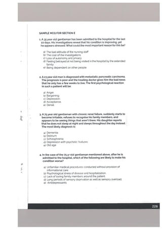 SAMPLE MCQ FOR SECTION E
1. A 35 year old gentleman has been admitted to the hospitat for the Last
10 days. His investigations reveal that his condition is improving, yet
he appears stressed. What could the most important reason for this be?
a) The bad attitude of the nursing staff
b) The cost of the investigations
C) Loss of autonomy and privacy
d) Feeling betrayed at not being visited in the hospitat by the extended
family
e) Being dependent on other people
2. A 23 year oLd man is diagnosed with metastatic pancreatic carcinoma.
The prognosis is poor and the treating doctor gives him the bad news
that he onLy has a few weeks to Live. The first psychoLogicaL reaction
in such a patient wiLt be:
a) Anger.
b) Bargaining
C) Depression.
d) Acceptance.
e) Denial.
4
3. A 75 year otd gentLeman with chronic renaL faiture, suddenty starts to
t - become irritabLe, refuses to recognise his famiLy members, and
appears to be seeing things that aren’t there. His daughter reports
that he does not steep at night and steeps throughout the day instead.
The most Likety diagnosis is:
a) Dementia
b) Delirium
c) Schizophrenia
d) Depression with psychotic features
e) Old age
4. In the case of the 75 yr oLd gentLeman mentioned above, after he is
admitted to the hospitat, which of the fottowing are tikely to make his
condition worse?
a) Unfamiliar medicaL procedures conducted without provision of
informational care.
b) Psychological stress of disease and hospitalization.
c) Lack of loving family members around the patient.
d) Long periods of sensory deprivation as well as sensory overload.
e) Antidepressants
 