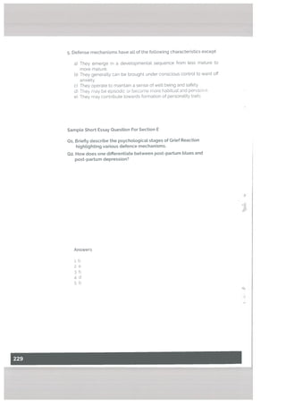 .
Defense mechanisms have all of the following characteristics except
a) They emerge in a deve[opmentat sequence from Less mature to
more mature.
b) They generally can be brought under conscious control to ward off
anxiety.
c) They operate to maintain a sense of welt being and safety.
d) They may be episodic or become more habitual and pervasive.
e) They may contribute towards formation of personality traits
Sampte Short Essay Question For Section E
01. Briefty describe the psychotogicat stages of Grief Reaction
hightighting various defence mechanisms.
Q2. How does one differentiate between post-partum bLues and
post-partum depression?
Answers
i.b
2. e
3. b
4. d
5b
 