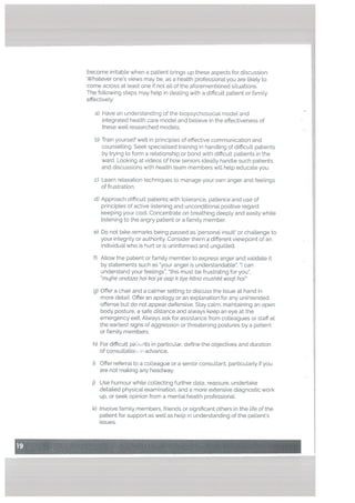 become irritable when a patient brings up these aspects for discussion.
Whatever ones views may be, as a heatth professional you are likely to
come across at Least one if not all of the aforementioned situations.
The following steps may help in dealing with a difficult patient or family
effectively:
a) Have an understanding of the biopsychosocial model and
integrated health care model and believe in the effectiveness of
these well researched models.
b) Train yourself well in principles of effective communication and
counselling. Seek specialised training in handling of difficult patients
by trying to form a relationship or bond with difficult patients in the
ward. Looking at videos of how seniors ideally handle such patients
and discussions with health team members will help educate you.
c) Learn relaxation techniques to manage your own anger and feelings
of frustration.
d) Approach difficult patients with tolerance, patience and use of
principles of active listening and unconditional positive regard,
keeping your cool. Concentrate on breathing deeply and easily while
listening to the angry patient or a family member.
e) Do not take remarks being passed as personal insult’ or challenge to
your integrity or authority. Consider them a different viewpoint of an
individual who is hurt or is uninformed and unguided.
f) Allow the patient or family member to express anger and validate it
by statements such as “your anger is understandable”, “I can
understand your feelings”, “this must be frustrating for you’.
“mujhe andaza hal kaiye aap k tiye kitna mushkft waqt hal”
g) Offer a chair and a calmer setting to discuss the issue at hand in
more detail. Offer an apology or an explanation for any unintended
offense but do not appear defensive. Stay calm, maintaining an open
body posture, a safe distance and always keep an eye at the
emergency exit. Always ask for assistance from colleagues or staff at
the earliest signs of aggression or threatening postures by a patient
or famity members.
h) For difficult pai. its in particular, define the objectives and duration
of consultatio ri advance.
i) Offer referral to a colleague or a senior consultant, particularly if you
are not making any headway.
j) Use humour while collecting further data, reassure, undertake
detailed physical examination, and a more extensive diagnostic work
up. or seek opinion from a mental health professional.
k) Involve family members, friends or significant others in the life of the
patient for support as well as help in understanding of the patient’s
issues.
 