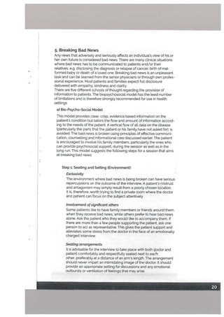 5. Breaking Bad News
Any news that adverseLy and seriously affects an individual.’s view of his or
her own future is considered bad news. There are many clinical situations
where bad news has to be communicated to patients and/or their
relatives, e.g. disctosing the diagnosis or relapse of cancer, birth of mal
formed baby or death of a loved one. Breaking bad news is an unpLeasant
task and can be learned from the senior physicians or through own profes
sional experience. Most patients and families expect full disclosure
delivered with empathy, kindness and clarity.
There are five different schools of thought regarding the provision of
information to patients. The biopsychosocial model has the least number
of limitations and is therefore strongly recommended for use in health
settings.
a) Blo-Psycho-Sociat Modet:
This model provides clear, crisp, evidence based information on the
patient’s condition but tailors the flow and amount of information accord
ing to the needs of the patient. A vertical flow of all data on the disease
(particularly the parts that the patient or his family have not asked for), is
avoided. The bad news is broken using principles of effective communi
cation, counselling and informational care discussed earlier. The patient
is encouraged to involve his family members, particularly the ones who
can provide psychosocial support, during the session as well as in the
long run. This model suggests the following steps for a session that aims
at breaking bad news:
Step 1: Seating and Setting (Environment):
Exclusivity
The environment where bad news is being broken can have serious
repercussions on the outcome of the interview. A patient’s mistrust
and antagonism may simply result from a poorly chosen location.
It is, therefore, worth trying to find a private room where the doctor
and patient can focus on the subject attentively.
invoLvement ofsignificant others
Some patients like to have family members or friends around them
when they receive bad news, while others prefer to hear bad news
alone. Ask the patient who they would like to accompany them. If
there are more than a few people supporting the patient, ask one
person to act as representative. This gives the patient support and
alleviates some stress from the doctor in the face of an emotionally
charged interview.
Seating arrangements
It is advisable for the interview to take place with both octor and
patient comfortabty and respectfully seated next to each
other, preferably at a distance of an arm’s length. The arrangement
should never impart an intimidating image of the doctor. It should
provide an appropriate setting for discussions and any emotional
outbursts or ventilation of feelings that may arise.
 