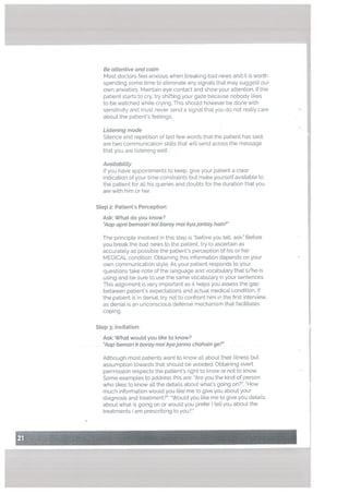 Be attentive and calm
Most doctors feet anxious when breaking bad news and it is worth
spending some time to eliminate any signats that may suggest our
own anxieties. Maintain eye contact and show your attention. If the
patient starts to cry, try shifting your gaze because nobody Likes
to be watched while crying. This should however be done with
sensitivity and must never send a signal that you do not realty care
about the patients feelings.
Listening mode
SiLence and repetition of last few words that the patient has said.
are two communication skills that wiLt send across the message
that you are Listening weLl.
Avaitabitity
If you have appointments to keep, give your patient a cLear
indication of your time constraints but make yourself available to
the patient for all his queries and doubts for the duration that you
are with him or her.
Step 2: Patient’s Perception:
Ask: What do you know?
“Aap apni bemoan kai baray mai kyajantay ham?”
The principle involved in this step is “before you tell, ask.” Before
you break the bad news to the patient, try to ascertain as
accurately as possible the patient’s perception of his or her
MEDICAL condition. Obtaining this information depends on your
own communication style. As your patient responds to your
questions take note of the language and vocabulary that s/he is
using and be sure to use the same vocabulary in your sentences.
This alignment is very important as it hetps you assess the gap
between patient’s expectations and actual medical condition. If
the patient is in denial, try not to confront him in the first interview,
as denial is an unconscious defense mechanism that facilitates
coping.
Step : Invitation:
Ask: What would you tike to know?
“Aap bemari k baray mai kyajanna chahain ge?”
Although most patients want to know all about their illness but
assumption towards that should be avoided. Obtaining overt
permission respects the patient’s right to know or not to know.
Some examples to address this are: “Are you the kind of person
who likes to know alt the details about what’s going on?”, “How
much information would you like me to give you about your
diagnosis and treatment?”, “Would you like me to give you details
about what is going on or would you prefer I tell you about the
treatments I am prescribing to you?.”
 