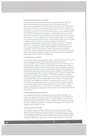 b) Individuatised Disclosure Model:
In this model the amount of information disclosed and the rate of its
discLosure are tailored to the desires of the individual patient by
doctor-patient negotiation. First the doctor and patient work together to
clarify what information the patient wants. The doctor then imparts that
information in a way that the patient understands. This is an on-going and
developing process. It implies a tevel of mutual trust and communication
that takes time and effort to develop. The distinguishing features of this
model are that it takes time and skills and its assumptions are supported
by evidence. It has the capacity to maximise quality of life for the patient.
The underlying assumptions in this model are that it takes each individual
a different amount of time to absorb and adjust to bad news. A
partnership between the doctor and the patient for decision making is.
therefore, in the patient’s best interest. Its disadvantages are that it is a
time consuming process that might be difficult for a busy physician to
undertake. It also tends to drain a health care providers’ emotional
resources. The advantages are that the amount of information given and
rate of disclosure is taiLored to needs of the individual and a supportive
relationship with the doctor is established.
c) FuLL Disclosure Model:
This model involves giving full information to every patient as soon as it is
known. It argues that this promotes doctor-patient trust and
communication and facilitates mutual support within the family unit. The
underlying assumptions in this model are that the patient has a right to
full information about himself and the doctor has an obligation to give it. It
assumes that all patients want to know bad news about themselves and
that patients themselves should decide what treatment is best for them.
The disadvantage of this model is that discussion of options in detail may
frighten and confuse some patients. The doctor insisting on providing
information may undermine defenses such as deniaL which are otherwise
important for the survival of the patient. The provision of full information
may, also, have negative emotional consequences for some. The mod
el holds some advantages as well, such as promotion of doctor-patient
trust, family support and allowing patients time to put affairs in order in
case of a poor prognosis. It also helps those patients who cope better
with their diagnosis by having the maximum amount of information about
their illness.
c) PaternaListic Disctosure ModeL:
This model implies that information about the patient’s disease is the
right of the doctor. The doctor delivers the information to the patient as
and when s/he deems appropriate, in a ‘sugar coating’ to minimise the
pain and distress of the patient. It also involves the expression of sympa
thy and a sharing of emotions on the part of the doctor. This model is no
longer recommended for use.
d) Non-Disctosure Modet:
This model is based on the view that under no circumstance should
patients be informed that they have acquired a lethal disease. It states
that deception should be used if necessary, on the basis that the patient
needs protection from the terrible reality of terminal illness. This model
has been traditionally adopted as part of a paternalistic and nurturing
 