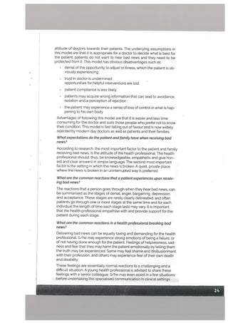 attitude of doctors towards their patients. The underLying assumptions in
this modet are that it is appropriate for a doctor to decide what is best for
the patient; patients do not want to hear bad news and they need to be
protected from it. This model has obvious disadvantages such as:
denial of the opportunity to adjust to illness, which the patient is ob
• viousty experiencing
•
trust in doctor is undermined
opportunities for helpful interventions are lost
• patient compliance is less tikely
• patients may acquire wrong information that can lead to avoidance,
isolation and a perception of rejection
• the patient may experience a sense of loss of control in what is hap
pening to his own body
Advantages of following this model are that it is easier and less time
consuming for the doctor and suits those people who prefer not to know
their condition. This model s fast fatling out of favour and is now widely
rejected by modern day doctors as welt as patients and their families.
What expectations do the patient and [amity have when receiving bad
news?
According to research, the most important factor to the patient and family
receiving bad news, is the attitude of the health professional. The heatth
professional should, thus, be knowledgeable, empathetic and give hon
est and clear answers in simple language. The second most important
factor is the setting in which the news is broken. A quiet, private place
• where the news is broken in an uninterrupted way is preferred.
What are the common reactions that a patient experiences upon receiv
ing bad news?
The reactions that a person goes through when they hear bad news, can
be summarised as the stages of denial, anger, bargaining, depression
and acceptance. These stages are rarely clearly delineated, and often
patients go through one or more stages at the same time and for each
individual the length of time each stage lasts may vary. It is important
that the health professional empathise with and provide support for the
patient during each stage.
What are the common reactions in a heatth professionaL breaking bad
news?
Delivering bad news can be equally taxing and demanding for the health
professional. S/he may experience strong emotions of being a failure, or
of not having done enough for the patient. Feelings of helplessness, sad
ness and fear that they may harm the patient emotionally by telling them
the truth may be experienced. Some may feel shame and disiltusionment
with their profession, and others may experience fear of their own death
and disability.
These feelings are essentially normal reactions to a challenging and a
difficult situation. A young health professional is advised to share these
feelings with a senior colleague. S/he may even assist in a few situations
before undertaking this specialised communication in clinical settings.
 