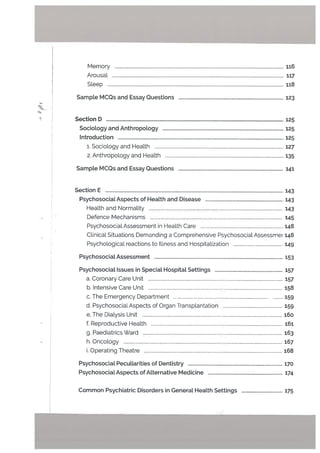 Memory . 116
ArousaL . 117
Sleep 118
Sample MCQs and Essay Questions 123
Section D 125
Socio[ogy and Anthropology 125
Introduction 125
1. Sociology and Health 127
2. Anthropology and Health 135
Sample MCQs and Essay Questions 141
Section E 143
Psychosociat Aspects of Health and Disease 143
Health and NormaLity 143
Defence Mechanisms 145
Psychosocial Assessment in Health Care 14$
ClinicaL Situations Demanding a Comprehensive PsychosociaL Assessmer 148
Psychological reactions to IlLness and Hospitalization 149
Psychosociat Assessment ... 153
Psychosocial Issues in SpeciaL Hospital Settings 157
a. Coronary Care Unit 157
b. Intensive Care Unit 158
c. The Emergency Department 159
d. Psychosocial Aspects of Organ Transplantation 159
e. The Dialysis Unit i6o
f. Reproductive Health 161
g. Paediatrics Ward 163
h. Oncology 167
i. Operating Theatre 168
PsychosociaL Peculiarities of Dentistry 170
PsychosociaL Aspects of Atternative Medicine 174
Common Psychiatric Disorders in General Health Settings 175
 