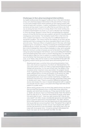 ChaLlenges In Non-pharmacological Interventions
As health professionals the biggest hurdle we face in the administration
of any non-pharmacological intervention is the Lack of time. In busy cLin
ics and overcrowded wards where patients go from being humans with
names to beds with numbers, it seems impossible to find the time to give
someone all they need. It seems to suffice that we are there at alt, that
we are doing the bare minimum to keep afloat in the never-ending sea
of patients that threatens to drown us. In such a situation we must keep
in mind two things: Research shows that by not spending the required
amount of time the first time we see a patient, we tend to misunderstand.
misdiagnose and mistreat. The inevitable result of this is that not only
does a patient not improve, s/he may return to a different doctor in a
worsened condition. This means that for the majority of our time, we are
redoing work that a colleague has done improperly (due to lack of time)
and vice versa. There are millions of patients stuck in this loop, who keep
reappearing for consultations, thereby increasing the workload of heatth
professionals as a whole. Secondly. it is important to understand that our
job is not to mistreat the most number of people in a day, but to actuaLly
treat the minimum number of people we can to the best of our abilities.
Using non-pharmacological interventions, such as providing informational
care and breaking bad news saves us time in the Long term. For example,
if we are able to take the time to explain to a patient that the true mea
sure of whether their blood glucose levels is normal is fasting btood glu
cose, or an HbAic, they will not waste our time (and that of the path lab)
by getting random blood glucose Levels done and showing them to us.
Breaking bad news is another time-consuming procedure, how
ever, one of utmost importance. To inform an individual that s/he
may have cancer or AIDS is to inflict a major psychological trauma.
People will remember, for the rest of their lives, the details of the
occasions when important news was broken. No surgeon would
think of operating without booking an operating theatre and setting
aside sufficient time to do the job properly. S/he would not ‘skip
the anaesthesia” just because it takes time. The procedure for
breaking bad news must have a similar importance. A health pro
fessional must think for a moment how they would feel if they were
to receive such news. There is a world of difference between the
doctor who breaks this news in relaxed atmosphere with a support
ive attitude and the caLlous consultant who flings bad news at the
patient in a public ward.
Before teLling people what we think they need to know, we should
find out what they already know, or think they know, about the
situation and what their priorities are. If they use words like cancer’
or death’, we should check out that these words mean the same to
them as they do to us. ‘There are many kinds of cancer, what does
the word mean to you?’. ‘Have you seen anyone die? How do you
view death?’ will often reveal considerable ignorance and open the
door to positive reassurance and explanation. Too often, doctors
fail to invite questions and miss the opportunity to help people with
the issues that are concerning them most. The patient has a right to
know the truth about an illness, but we must respect their right to
monitor the amount of new and painful information that s/he can
cope with at any given time. It is just as wrong to tell people too
much, too soon, as it is to tell them too little, too late.
 