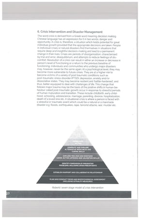 6. Crisis Intervention and Disaster Management
The word crisis is derived from a Greek word meaning decision makkig.
Chinese language has an expression for it in two words; danger and
opportunity. A crisis is, therefore, a situation which holds potential for great
individual growth provided that the appropriate decisions are taken. People
in individual crises or natural disasters find themselves in situations that
require deep and insightful decision-making and lead to a permanent
change in their lives. Crises are periods of disorganization, characterised
by trial and error, disequilibrium, and attempts to reduce feelings of dis
comfort. Resotution of a crisis can result in either an increase or decrease in
person’s level of functioning or a return to the previous baseline of
functioning. Individuals and communities who undergo major disasters
may. however, never be the same again. At a psychological tevel, they may
become more vulnerable to future crises. They are at a higher risk to
become victims of a variety of post traumatic conditions such as
post-traumatic stress disorder (PTSD). depression, anxiety and/or
dissociative states. They may become resilient and battle-hardened’, and
thus, better equipped to deal with challenges of life. This change that
foltows major trauma may be the basis of the positive shifts in human be
haviour called post-traumatic growth occur in response to stressful periods
of human maturation and transition. These inctude childbirth, early child
hood, schooling, adolescence, marriage, parenting, divorce, hospitalization,
death of a loved one etc. A situational crisis is where a person is faced with
a stressful or traumatic event which could be a natural or a manmade
disaster e.g. ftoods, earthquakes, rape, terrorist attacks, war, murder etc.
Ak.
GENERATE AND EXPLORE
ALTERNATIVE RESOURCES AND
COPING SKILLS
EXPLORE FEELINGS AND EMOTIONS
(USING ACTIVE LISTENING AND VAUDATION SKILLS)
IDENTIFY DIMENSION OF PRESENTING
PROBLEMS. INCLUDING CRISIS PRECJPITANTS
ESTABLISH RAPPORT AND COLLABORATIVE RELATIONSHIP
PLAN AND CONDUCT CRISIS AND BIOPSYCHOSOCIAL ASSESSMENT
(INCLUDING LETHALI1’! MEASURES)
Roberts’ seven stage modet ofcrisis intervention
 
