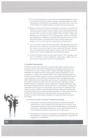 g) The use of psychotropics, particularly. the benzodiazepines should
be avoided and simple. evidence-based, culturally rooted, non-phar
macological interventions are preterabte. Only short-term use of up
to two weeks for morbid anxiety and insomnia may be advised.
h) Rescue workers and health professionals involved in provision of
relief work require psychosocial support. They need adequate rest
and recreation as well as constant appreciation and patronage. They
should work using the buddy system, which involves individuals
teaming up and caring for and monitoring each others psycholog
ical and physical wellbeing. Preferably they should remain in touch
with their families and friends back home. This prevents early
fatigue. burn out and long term psychosocial complications.
j)
Up to one third of the affected population may develop long term
post traumatic conditions characterised by disabling flashbacks of
the trauma, autonomic hyper-arousal. avoidance (of cues, settings
and circumstances that are [inked in anyway with the traumatic/di
saster event), anxiety, depression and dissociative states.
A second disaster wave hits soon after the first. This is largely in the
form of epidemics, wound infections, malnutrition, death and dis
ease due to exposure to extremes of temperature.
7. Conftict Resolution
Conflict is a state where two forces oppose each other. Conflicts arise in
situations where individuals and groups are not getting what they want
or need. This includes marital conflict, conflict amongst colleagues, the
attendant of a patient and the nursing staff, medical students on a clini
cal rotation in conftict with hospital staff, or the college administration etc.
Conflicts are inevitable situations and are usually seen where there is poor
communication, power seeking. dissatisfaction with management style.
weak leadership. lack of openness and change in leadership. Conflict has
the quality to divert attention from the main activity, undermine morale,
polarise people and groups, reduce cooperation, sharpen differences and
thus Lead to irresponsible or harmful behaviour. It is, therefore, important to
understand that at times the individuals involved may be unaware of their
needs or wants. Conflicts have the potential to be constructive when they
are raised in the spirit to clarify and solve problems. In these circumstances
conflict and timely resolution may help relieve tension and pent up
emotion as well as help build cooperation through learning more about
each other.
a) Common Causes of Conflict in Heatthcare Settings:
Assumptions are being made e.g. the doctor assumes that the
patient knows that his absence from the ward is on account of an
unavoidable academic commitment like attending an international
conference. The patient instead may not be aware of the activity or
may not attach the same importance to it as the doctor.
ii) Knowledge is minimal e.g. the family has inadequate information on
the indication of biopsy in a patient and may see it as a suspicion of
malignancy in the patient.
H
i)
i)
‘St Las/a Zombie
 
