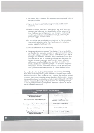 v) Be honest about concerns and reservations and verbalise them as
early as possible.
vi) Agree to disagree. as healthy disagreements lead to better
decisions.
vii) Leave individual egos out of negotiations, and avoid serving or
pleasing one individual. Aim at satisfaction of the group, rather
than the leader alone. Exploitative and deceptive methods of
resolving confticts can succeed temporarily but are Likely to
generate bigger issues in future.
viii) If you are the one coordinating the dialogue, tet the negotiating
team create solutions rather than handing over the solutions -
people support what they create.
ix) Discuss differences in values openly.
x) Undertake a deeper anaLysis of the situation that generated the
conflict. Conftict resolution based on a superficial analysis is likely
to result in a bigger conflict in future. A conflict arising out of hurt
feelings, and emotional reasons is likely to settle on its own with
passage of time and an improved communication between the
parties. A conflict that arises out of morality issues, religious
differences, or cultural differences is unlikely to resolve. Here
the two parties can agree for a peaceful co-existence in spite of
the conflict. Realistic, fact based conflicts can be best resolved
through creative solutions put forth by the parties themselves.
The best method of dealing with conflicts is, however, by preventing
them. A sound management system in medical colleges. departments,
wards and hospitals helps to ensure this. It involves mechanisms of quali
ty control, free horizontal interactions and sharing of information. Leader
ship should be based on principles of following a middle path rather than
extreme measures. Ensuring equity and justice and imparting feelings
of security and predictability can prevent the rise of conflicts as welL as
ensure their early resolution.
Do’s and Dont’s In Crisis Intervention
Do Say: Dont Say:
These are normal reactions to ft could have been worse
an abnormal situation
It Is understandable that you i this W8
You can always get another
car/house or have another child
It was not your fault; you did the best you could It is best if you just stay busy
lam sorry that this happened I know just how you feel
Things will get batter, and you will I
feel better, although things may You need to get on with your life
never be the same again I
 