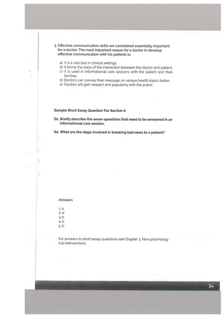 5. Effective communication skills are considered essentially important
for a doctor. The most important reason for a doctor to develop
effective communication with his patients is:
a) It is a vital tooL in clinical settings.
b) It forms the basis of the interaction between the doctor and patient.
C) It is used in informationat care sessions with the patient and their
famiLies.
d) Doctors can convey their message on various health topics better.
e) Doctors will gain respect and popularity with the public.
Sampte Short Essay Question For Section A
Qi. Briefly describe the seven questions that need to be answered in an
informational care session.
Q2. What are the steps invoLved in breaking bad news to a patient?
Answers
l.a
2.d
3.b
4.b
5.b
For answers to short essay questions see Chapter 3, Non-pharmalog
ical interventions.
 