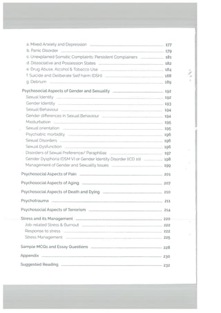 a. Mixed Anxiety and Depression in
b. Panic Disorder 179
c. Unexplained Somatic Complaints: Persistent Complainers 181
d. Dissociative and Possession States 182
e. Drug Abuse, ALcohol & Tobacco Use 184
f. Suicide and Deliberate SeLf harm (DSH) 188
g. Delirium 189
PsychosociaL Aspects of Gender and SexuaLity 192
Sexual Identity 192
Gender Identity 193
Sexual Behaviour 194
Gender differences in Sexual Behaviour 194
Masturbation 195
Sexual orientation 195
Psychiatric morbidity ig6
SexuaL Disorders 196
SexuaL Dysfunction 196
Disorders of SexuaL Preterence/ Paraphilias 197
Gender Dysphoria (DSM V) or Gender Identity Disorder (lCD io) 198
Management of Gender and Sexuality Issues 199
PsychosociaL Aspects of Pain 201
Psychosocial. Aspects of Aging 207
Psychosocial. Aspects of Death and Dying 210
Psychotrauma 211
Psychosocial Aspects of Terrorism 214
Stress and its Management 220
Job-related Stress & Burnout 222
Response to stress 222
Stress Management 225
Sample MCQs and Essay Questions 228
Appendix 230
Suggested Reading 232
 