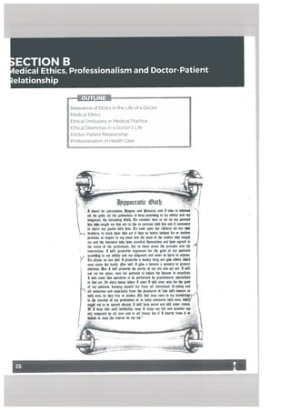 b
ECTION B
edical Ethics, Professionalism and Doctor-Patient
elationship
I sb,ear [‘p scuLapus, Lpgeta. anb anacra. anb 3 take to b%tite%%
all tfje gobs, all d gobbeaea, to keep arcorbing to mp aWftp anti nip
ubgmeiu, tt (otLobng atfj. to con%iber bear to me aS mp parentS
tdm to(io taug me tl.ü art: to Cibe m cmnmmt it im anti if nws%arp
to sbare nip goats tnittj m: to took upon his cljilbrcn aS nip aton
.—c beatberL to teach tm this art it tfrp so bcsirr k%tfjmd fee or britten
omt%e; to Impart to nip sans anb tbe SonS of ttje master [‘ibjo taughi
me anti tk bisnptes bfjo babe enrotkb ttjemwetbes anti babe agreeb to
tlje rute% of the profeSSion, but to these atont the prtce5 anti tljt
instruction. I UnIt prescribe rtgimtns tar the goat of nip patients
,, acarbingtompabititpanbmpiumeiUanbneberboarmloanpcnc
r to please no one tofU I prescribe a beatitp brug nor gibe abbece Wijicfj
map cause $S tieatlj. lor bsI( I gibe a boman a pessarp to prorure
abortion. ut I bitt preSerbe the puritp of nip (itt anti nip art. I bill
nof cut tar Slant, tUtu for patients in bhom the tüea%t is manitt%t
I bill (taUt tts operation to be performeb [‘p practitioners, sptclat&s
arLInebtrpbousebfrrticome)bstt.tronlptrxdgxb
at mp patients. keeping mp%elt far tram alt intentional Ilt-boing anti
Th altsebwtionanbesptdaltptromtttp(easureso((bstfjbionietior
beth men, be the? fret or stabes. Alt that map come to mp knobeebgey
tn the exercise of mp profession or In baitp commerce bath mni Wjlcfj
ongljnoftobesprtabaheoab,3bittkeepftcrtianbbellntbertebeaL -
It I keep (tO oath taithtuttp. map 3 tnwp nip tite anti practice nip ..
art. etsptcteb bp alt men anti In alt times; but it I s’wtrbe (rain U
I map the reberft be mp tnt.”
- -. --— .-
7
Retevance of Ethics in the Life of a Doctor
Medical. Ethics
Ethical. Omissions in Medical. Practice
Ethical. Dil.emmas in a Doctor’s Life
Doctor-Patient Rel.ationship
Ptofessiona[ism in Heal.th Care
 