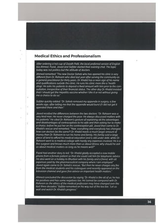 After ordering a hot cup ofDoodh Patti, the tocat preferred version ofEnglish
tea Ahmed, Fazat, Javed and Safdarstarted their evening chat. The topic
today was not potitics but the attitude ofdoctors.
Ahmed remarked ‘The new Doctor Saheb who has opened his ctinic is very
different from Dr Raheem who died tastyear after serving the community as
a generat practitioner for thirtyyears. Dr. Khatid has a neon sign ofhis name
and qualifications outside the clinic. He runs his clinic more like a ‘health
shop He asks his patients to deposit a fixed amount with him prior to the con
sultation, irrespective oftheir financial status. The other day Dr Khatid insisted
that I shoutd get the Hepatitis vaccine whether I like it or not without giving
me a choice to do so.”
Safdar quickly added: “Dr. Saheb removed my appendix in surgery, a few
weeks ago, after telling me that the appendix would burst ifI did not get it
operated there and then.”
Javed recalled the differences between the two doctors: “Dr Raheem was a
very kind man. He never charged the poor He always discussed matters with
his patients.” He cited Dr Raheem’s gesture ofexplaining atl the advantages
and disadvantages ofcontraceptives to his wife and then asking her to make
a choice, before he put heron the contraception pilL Javed then came to Dr
Khalld’s rescue and remarked, “Yaar, everything and everybody has changed,
how can doctors be the same?! Dr. Khatid needs a much larger amount of
money than Dr Raheem to run his home and family His family sold a large
piece ofland to afford his medical education and is still under debt, while Dr
Raheem went to a medical college with hardly any expenses involved. He is a
fine surgeon and knows much more than us about illness; why should he ask
us about medical matters as long as he means well?”
Fazal had anotherstory to telL “Dr Khatid gladly accepted a new mobile
phone from a female patient so that she could call him for telephonic advice.
He also went on a holiday to Bhurban with his family and a friend, with all
expenses paid by the pharmaceutical company where lam emptoyed.”
Javed again came to Dr Saheb’s rescue, “But then he never charges any fee
from the medical students and his colleagues and recently appeared on the
television channel and gave free advice on important health matters.”
Ahmed concluded the discussion by saying “Dr Khatid is like all ofus; he has
his positives and has some negatives too. Hebannot be compared with Dr
Raheem as the ethics of the medicat profession may have changed over the
last three decades.”Safdar remarked on his way out ofthe tea bar, “Let us
wait and watch Dr Khalid’s progress.”
Medical Ethics and Professionalism
F— -
 