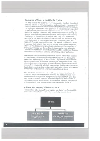 ReLevance of Ethics in the Life of a Doctor
The discussion at the tea bar shows how doctors are regularly viewed and
critiqued in terms of their vaLue systems and behaviour by the community.
It also shows that doctors vary in their practice of ethical and moral issues.
This hightights the need for clear guidelines on how doctors are expected
to behave to be considered ethicat professionaLs’. The community puts
doctors on very high pedestals. They are expected to be kind, caring, and
hetpfu[. They are expected to be committed to heaLth provision and keep
the interests of their patients above their own. They must never harm
anybody, be just and equitable and show character and resilience. They
must also be able to communicate effectively, compassionately and
fearlessly. They are supposed to respect the laws of confidentiality when
it comes to their patients’ data. Alongside these expectations are the set
of laws of the state governing medical profession, and the regulations of
the Pakistan Medical and Dental Council, that a doctor must adhere to.
The behaviour of doctors is called upon to reflect the traditions and values
associated with them over centuries of the history of their profession.
Doctors face various ditemmas and difficult choices in their daily practice
such as taking consent from patients and families with low literacy and
inadequate understanding of health issues. They come across controver
sies such as abortion, euthanasia, human rights, and gender issues. They
atso deal with powerful sections of society while compiling medico-legal
reports. Their relationship with their patients, their families, the pharmaceu
tical industry, media and the challenges posed by the internet and modern
technologies and treatment options all raise ethical concerns.
ALL in atl, ethical principles are required for good medical practice and
come into play in almost all ctinical decisions that a doctor makes. They
remain under scrutiny even in their personat and private life. A good doc
tor is one who adheres to ethicat principles, regulations and customs of
his profession under all circumstances. S/he must, therefore, have a clear
understanding of what medical ethics are and what their scope is.
1. Scope and Meaning of Medicat Ethics
MedicaL ethics is the study of moral aspects of a doctor’s professional life
The two branches of ethics relevant to a medical professional are:
ETHICS
I
DES IVE
Whatwas,isorwllb ,
What Is at
I
NORMATIVE
Whatought to or shoId happen
What Is ideal
 