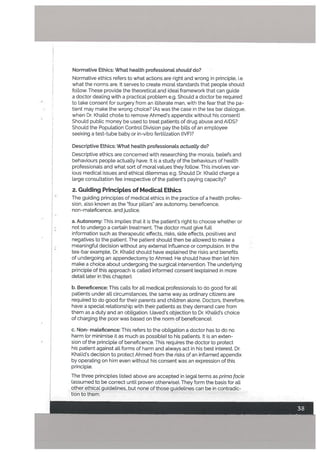 Normative Ethics: What heatth professional should do?
Normative ethics refers to what actions are right and wrong in principle, i.e
what the norms are. It serves to create moral standards that people should
foLlow. These provide the theoretical and ideaL framework that can guide
a doctor dealing with a practical problem e.g. Should a doctor be required
to take consent for surgery from an iLLiterate man, with the fear that the pa-
tient may make the wrong choice? (As was the case in the tea bar dialogue,
when Dr. Khalid choe to remove Ahmeds appendix without his consent)
Should public money be used to treat patients of drug abuse and AIDS?
Should the Population Control Division pay the bills of an employee
seeking a test-tube baby or in-vitro fertilization (IVF)?
Descriptive Ethics: What health professionals actually do?
Descriptive ethics are concerned with researching the morals, be[iefs and
behaviours people actually have. It is a study of the behaviours of health
professionals and what sort of moral values they follow. This involves var
ious medical issues and ethical dilemmas e.g. Should Dr. Khalid charge a
large consultation fee irrespective of the patients paying capacity?
2. Guiding PrincipLes of MedicaL Ethics
The guiding principles of medical ethics in the practice of a health profes
sion, also known as the ‘four pillars” are autonomy, beneficence,
non-maleficence, and justice.
a. Autonomy: This implies that it is the patients right to choose whether or
not to undergo a certain treatment. The doctor must give full
information such as therapeutic effects, risks, side effects, positives and
negatives to the patient. The patient should then be allowed to make a
meaningful decision without any external influence or compulsion. In the
tea-bar example, Dr. Khalid should have explained the risks and benefits
of undergoing an appendectomy to Ahmed. He should have then let him
make a choice about undergoing the surgical intervention. The underlying
principle of this approach is called informed consent (explained in more
detail later in this chapter).
b. Beneficence: This calls for all medical professionals to do good for all
patients under all circumstances, the same way as ordinary citizens are
required to do good for their parents and children alone. Doctors, therefore,
have a special relationship with their patients as they demand care from
them as a duty and an obligation. (Javed’s objection to Dr. Khalid’s choice
of charging the poor was based on the norm of beneficence).
c. Non- maleficence: This refers to the obligation a doctor has to do no
harm (or minimise it as much as possible) to his patients. It is an exten
sion of the principle of beneficence. This requires the doctor to protect
his patient against all forms of harm and always act in his best interest. Dr.
Khalid’s decision to protect Ahmed from the risks of an inflamed appendix
by operating on him even without his consent was an expression of this
principle.
The three principles listed above are accepted in legal terms as prima fcicie
(assumed to be correct until proven otherwise). They form the basis for all
other ethical guidelines, but none of those guidelines can be in contradic
tion to them.
 