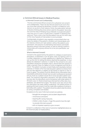 3. Common EthicaL Issues in MedicaL Practice
a. Informed Consent and Confidentiatity
The two commonest ethical concerns for a physician are consent
and confldentiaUty. These are also the two paramount norms that
are most often ignored by physicians. Consent is omitted by most
doctors on account of two reasons. Firstly. the paternalistic attitude
of doctors thinking they know what is best for the patient. Secondly,
the common folly of thinking that an illiterate or an ignorant patient
may miss out on a cure if ‘crucial” time is wasted” in obtaining their
approvaL There is also a fear that the patient may say no’ when data
on the risks/hazards of intervention is communicated.
Confidentiality of patient is also regutarly compromised when we
share the details of the patient’s condition and clinical details with
his relatives, friends and ‘well-wishers’, without the patient’s prior
permission. The practice of undertaking interventions and heatth
decisions without informed consent, as well as sharing a patient’s
clinical data with anybody without his or her prior permission, are
unethicat.
What is Informed Consent?
Consent is the agreement by the patient to undergo an examination,
procedure, or treatment. It can be given orally, by signing a form or
a written statement or simply agreeing by a gesture e.g. offering to
pull up the shirt for letting the doctor examine the abdomen. It must
always be obtained in advance. In order for the consent to be valid,
the patient should be competent, that is. should have the capacity to
make a decision (free of a defect of mind or judgment and not be a
minor). The patient must give consent freely and voluntarily (without
coercion or threat). S/he must also be given options to choose from
and not fear rejection or neglect by the doctor in case he or she re
fuses to agree. The patient must be offered all the information that a
reasonable professional should have (prudent professional standard)
and as much as a patient would like to know (prudent patient stan-
dard). The minimum information required is, the risks involved, likely
success rate, the side effects, and a comparison with other options. In
Ahmed’s case, Dr. Khalid should have informed him of the risks of an
aesthesia, and abdominal surgery. The doctor must also ensure that
the information has been clearly understood. The whote process of
seeking informed consent must be made after building a trusting re
lationship with a patient. The patient should be able to see the doctor
as caring, competent and reliable.
Exceptions to the rule of informed consent are patients:
brought into emergency and accident departments
unconscious and alone
requiring life-saving measures,
children under 16 years of age (the parents have the right
to provide informed consent)
with an impaired capacity to give consent.
Consent is a reflection of the norm of autonomy highlighted above as
the foremost pillar of medical ethics.
 