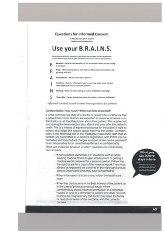 by Peachy Keen Birth Services
taceboak.com/Peachyteen6irth
Use your B.R.A.I.N.S.
When trying to decide if a precedure is right for you and your baby, here ore the questions
to ask to make sure you hove cii of the information necessary to make an informed choke.
D Benefits — What are the benefits of this procedure? What are we hoping
U to achieve?
R
Risks—What are the risks or side effects? What other interventions will
go along with this?
Alternatives — What are our other options?
I intuition— Doesthe informationyou’rereceiving make sense. Doyou
I need additional info, or a second opinion?
[%J Nothing — What if we do nothing, or wait a while before deciding?
S ‘Scuse Me — Can we please have some time alone to discuss and decide?
Informed consent shoutd answer these questions for patients
Confidentiatity: How much? When can it be breached?
It is the common law duty of a doctor to respect the confidence that
a patient has in him, Doctors are expected to preserve absoLute con
fidentiality on all that they know about their patient. This applies not
only during the treatment but also after it and even after the patients
death. This is a means of expressing respect for the patients right to
privacy and hetps the patient speak freely to the doctor. Confiden
tiality is the foremost part in the traditional Hippocratic Oath that alt
doctors are committed to. A doctor’s registration with PMDC can be
cancelled and misconduct charges in a court of Law can be pressed if
found responsible for an unauthorised breach in confidentiaLity.
There are instances, however, in which breaches of confidentiality
can be made:
• When a patient authorises it in situations such as while
seeking medical fitness to gain employment or getting a
medical report prepared for a second opinion. Patient has
the right to ask for a copy of the medical report. They must
always be explained the contents of the report and should
always understand what they have consented to.
• When information is to be shared within the health care
team
What you
say in here
stays in here.
Unions:
• Someone In honing yons
• You want to hurt samson.
• You ssant to hmtyosrsatt
• You glue nsa pornsi.sionto
sCans with a trusted adult
Questions for Informed Consent
• When the disclosure is in the best interest of the patient, as
in the case of physical or sexual abuse, where
confidentiality would mean a continuation of a perpetual
hazard. In case of a terminally ill patient who does not wish
to know the prognosis fully, the doctor may make the family
or next of kin aware of the outcome, with the patients
consent.
 