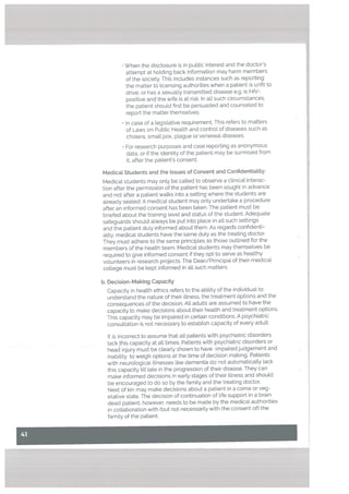 • When the disclosure is in public interest and the doctor’s
attempt at holding back information may harm members
of the society. This includes instances such as reporting
the matter to ticensing authorities when a patient is unfit to
drive, or has a sexually transmitted disease e.g. is HIV
positive and the wife is at risk. In all such circumstances.
the patient should first be persuaded and counseLed to
report the matter themselves.
• In case of a Legislative requirement. This refers to matters
of Laws on Public Health and control of diseases such as
chotera, small pox, plague or venereal diseases.
• For research purposes and case reporting as anonymous
data, or if the identity of the patient may be surmised from
it, after the patient’s consent.
Medicat Students and the Issues of Consent and Confidentiality:
Medical students may only be called to observe a clinical interac
tion after the permission of the patient has been sought in advance
and not after a patient walks into a setting where the students are
already seated. A medical student may onty undertake a procedure
after an informed consent has been taken. The patient must be
briefed about the training level and status of the student. Adequate
safeguards should always be put into place in all such settings
and the patient duly informed about them. As regards confidenti
ality, medical students have the same duty as the treating doctor.
They must adhere to the same principles as those outlined for the
members of the health team. Medical students may themselves be
required to give informed consent if they opt to serve as healthy
volunteers in research projects. The Dean/Principal of their medical
cotlege must be kept informed in all such matters.
b. Decision-Making Capacity
Capacity in health ethics refers to the ability of the individual to
understand the nature of their illness, the treatment options and the
consequences of the decision. All adults are assumed to have the
capacity to make decisions about their health and treatment options.
This capacity may be impaired in certain conditions. A psychiatric
consultation is not necessary to estabUish capacity of every adult.
It is incorrect to assume that alt patients with psychiatric disorders
lack this capacity at all times. Patients with psychiatric disorders or
head injury must be clearly shown to have impaired judgement and
inability to weigh options at the time of decision making. Patients
with neurological illnesses like dementia do not automatically lack
this capacity till late in the progression of their disease. They can
make informed decisions in early stages of their illness and should
be encouraged to do so by the family and the treating doctor.
Next of kin may make decisions about a patient in a coma or veg
etative state. The decision of continuation of life support in a brain
dead patient, however, needs to be made by the medical authorities
in collaboration with (but not necessarily with the consent of) the
family of the patient.
 