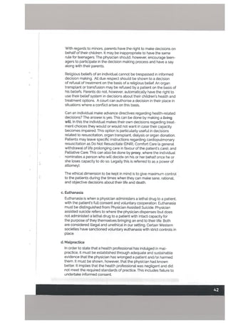 With regards to minors, parents have the right to make decisions on
behalf of their children. It may be inappropriate to have the same
rute for teenagers. The physician should, however, encourage teen
agers to participate in the decision making process and have a say
along with their parents.
Religious beliefs of an individual cannot be trespassed in informed
decision making. All due respect should be shown to a decision
of refusal of treatment on the basis of a religious belief. An organ
transplant or transfusion may be refused by a patient on the basis of
his beliefs. Parents do not, however, automatically have the right to
use their belief system in decisions about their children’s health and
treatment options. A court can authorise a decision in their place in
situations where a conflict arises on this basis.
Can an individual make advance directives regarding health-related
decisions? The answer is yes. This can be done by making a Living
witt. In this the individual makes their own decisions regarding treat
ment choices they would or would not want in case their capacity
becomes impaired. This option is particularly useful in decisions
related to resuscitation, organ transplant, dialysis or organ donation.
Patients may Leave specific instructions regarding cardiopulmonary
resuscitation as Do Not Resuscitate (DNR), Comfort Care (a general
withdrawal of life prolonging care in favour of the patients care), and
Palliative Care. This can also be done by proxy, where the individual
nominates a person who will decide on his or her behalf once he or
she loses capacity to do so. Legally this is referred to asa power of
attorney).
The ethical dimension to be kept in mind is to give maximum control
to the patients during the times when they can make sane, rational,
and objective decisions about their life and death.
c. Euthanasia
Euthanasia is when a physician administers a Lethal drug to a patient,
with the patient’s futl consent and voluntary cooperation. Euthanasia
must be distinguished from Physician Assisted Suicide. Physician
assisted suicide refers to where the physician dispenses (but does
not administer) a lethal drug to a patient with intact capacity for
the purpose of they themselves bringing an end to their life. Both
are considered illegal and unethical in our setting. Certain Western
societies have sanctioned voluntary euthanasia with strict controls in
ptace.
U. Malpractice
In order to state that a health professional has indulged in mal
practice, it must be established through adequate and sustainable
evidence that the physician has wronged a patient and/or harmed
them. It must be shown, however, that the physician had known
better. It implies that the health professional was negligent and did
not meet the required standards of practice. This includes failure to
undertake informed consent.
 
