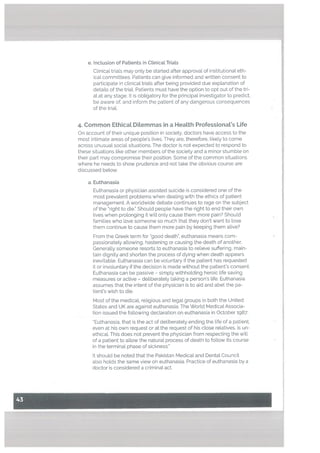 e. Inclusion of Patients in CtinicalTriaLs
ClinicaL tria[s may only be started after approval of institutional eth
ica[ committees. Patients can give informed and written consent to
participate in clinical trials after being provided due explanation of
details of the triaL Patients must have the option to opt out of the tri
al at any stage. It is obtigatory for the principal investigator to predict.
be aware of, and inform the patient of any dangerous consequences
of the triaL
4. Common Ethical Ditemmas in a Heatth Professional’s Life
On account of their unique position in society, doctors have access to the
most intimate areas of peopLe’s lives. They are, therefore, likely to come
across unusual social situations. The doctor is not expected to respond to
these situations like other members of the society and a minor stumble on
their part may compromise their position. Some of the common situations
where he needs to show prudence and not take the obvious course are
discussed below.
a. Euthanasia
Euthanasia or physician assisted suicide is considered one of the
most prevalent problems when dealing with the ethics of patient
management. A worldwide debate continues to rage on the subject
of the ‘right to die.” Should people have the right to end their own
tives when prolonging it will only cause them more pain? Should
families who love someone so much that they don’t want to lose
them continue to cause them more pain by keeping them alive?
From the Greek term for “good death”, euthanasia means com
passionately allowing, hastening or causing the death of another.
Generally someone resorts to euthanasia to relieve suffering, main
tain dignity and shorten the process of dying when death appears
inevitable. Euthanasia can be voluntary if the patient has requested
it or involuntary if the decision is made without the patient’s consent.
Euthanasia can be passive — simply withholding heroic life saving
measures or active — deliberately taking a person’s life. Euthanasia
assumes that the intent of the physician is to aid and abet the pa
tient’s wish to die.
Most of the medical, religious and legal groups in both the United
States and UK are against euthanasia. The World Medical Associa
tion issued the following declaration on euthanasia in October 1987:
‘Euthanasia, that is the act of deliberately ending the life of a patient,
even at his own request or at the request of his close relatives, is un
ethical. This does not prevent the physician from respecting the wilL
of a patient to allow the natural process of death to follow its course
in the terminal phase of sickness.”
It should be noted that the Pakistan Medical and Dental Council
also holds the same view on euthanasia. Practice of euthanasia by a
doctor is considered a criminal act.
 