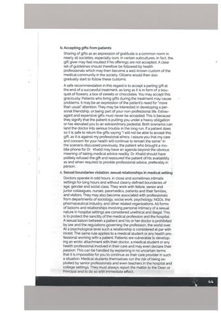 b. Accepting gifts from patients
Sharing of gifts as an expression of gratitude is a common norm in
nearly all societies, especially ours. In certain subcultures, in fact, the
gift giver may feel insulted if his offerings are not accepted. A clear
set of guidelines should therefore be fottowed by health
• professionals which may then become a well-known custom of the
medical community in the society. Citizens would then also
gradually start to follow these customs.
A safe recommendation in this regard is to accept a parting gift at
the end of a successful treatment, as long as it is in form of a bou
quet of flowers, a box of sweets or chocolates. You may accept this
graciously. Patients who bring gifts during the treatment may cause
problems. It may be an expression of the patients need for “more
than usual” attention. They may be interested in developing a per
sonal friendship, or being part of your non-professional life. Extrav
agant and expensive gifts must never be accepted. This is because
they signify that the patient is putting you under a heavy obligation
or has elevated you to an extraordinary pedestal. Both scenarios can
land the doctor into serious trouble in the long run. If a patient does
so it is safe to return the gifts saying “I will not be able to accept this
gift, as it is against my professional ethics. I assure you that my care
and concern for your health wilt continue to remain the same.” In
the scenario discussed previously, the patient who brought a mo
bile phone for Dr. Khalid may have an agenda beyond the obvious
meaning of taking medical advice readily. Dr. Khalid should have
politely refused the gift and reassured the patient of his availability
as and when required to provide professional advice, preferably in
person.
c. SexuaL boundaries violation: sexuat retationships in medicaL setting
Doctors operate in odd hours, in close and sometimes intimate
settings for long hours and without clearly defined boundaries of
age, gender and social class. They work with fellow, senior and
junior colleagues, nurses, paramedics, patients and their families,
and visitors. They may also become associated with professionals
from departments of sociology, social work, psychology, NGO5, the
pharmaceutical industry, and other related organizations. Alt forms
of liaisons and relationships involving personal intimacy of a sexual
nature in hospital settings are considered unethical and illegaL This
is to protect the sanctity of the medical profession and the hospital.
A sexual liaison between a patient and his or her doctor is prohibited
by law and the regulations governing the profession, the world over.
At a psychotogical level such a relationship is considered at par with
incest. The same rule applies to a medical student or any health pro
fessional working with a patient. Patients are vulnerable to develop
ing an erotic attachment with their doctor, a medical student or any
health professional involved in their care and may even declare their
passion. This can be handled by explaining in no uncertain terms
that it is impossible for you to continue as their care provider in such
a situation. Medical students themselves run the risk of being ex
ploited by senior professionals and even teachers in the hospital and
college settings. They must always report the matter to the Dean or
Principal and to do so with immediate effect,
 