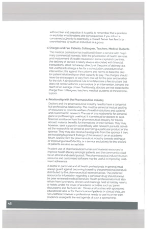 without fear and prejudice. It is useful to remember that a predator
or exptoiter who threatens dire consequences if you inform a
concerned authority is essentially a coward. Never feel fearful or
overwhelmed by such an individual or a group.
d. Charges and Fee: Patients, CoLleagues, Teachers, Medical Students
The medical profession has traditionally been a service with no pri
mary commercial interests. With the privatization of health services
and involvement of health insurance in some capitaList countries,
the delivery of service is nearly always associated with financial
transactions, atbeit not always directly at the point of delivery. It is
not unethical to charge a fee for a consultation, procedure or an
intervention: it is against the customs and norms to base the doc
tor-patient relationship on their capacity to pay. The charges should
never be extravagant, or vary from one set for the poor and another
for the rich. A simpLe ethical rule is to determine a fee structure that
does not render a doctor, a procedure or an intervention, beyond the
reach of an average citizen. Traditionally, doctors are not expected to
charge their coLleagues, teachers, medical students or the extreme-
ly poor.
e. Retationship with the Pharmaceuticat Industry
Doctors and the pharmaceutical industry need to have a congenial
but professional relationship. This must be aimed at mutual pooling
of resources to promote welfare of health institutions and patients
and investment in research. The use of this relationship for personal
gains or profiteering is unethicaL. It is unethical for doctors to seek
financial assistance from the pharmaceutical industry, for travels
abroad, material benefits for themselves or their families. They may,
however, seek support in scientifically valid research pursuits provid
ed the research is not aimed at promoting a particular product of the
sponsor. They may also receive travel grants from the sponsor if they
are traveling to present findings of this research on an academic
forum. Grants from the pharmaceutical industry towards setting up
or improving a health facility, or a service exclusively for the welfare
of patients are a[so acceptable.
Prudent use of pharmaceutical human and material resources to
improve health literacy amongst patients and the community could
be an ethical and useful pursuit. The pharmaceutical industry human
resource and customised software may be useful in improving treat
ment adherence.
A doctor in particular and all health professionals in general must
always guard against becoming biased by the promotional literature
distributed by the pharmaceuticaL representatives. The preferred
resource for information regarding a particular drug should always
be peer reviewed medical literature. Health professionals must aLso
refrain from luncheons, dinners and meetings held at holiday resorts
or hotets under the cover of academic activities such as panel
discussions’ and lectures etc. Dinner and Lunches with sponsored
educational talks, or for the inclusion of patients in clinical triaLs, are
not unethical: however a professional needs to use his or her own
prudence as regards the reaL agenda of such a sponsorship.
 