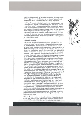 Medication samples can be accepted only for the exclusive use of
deserving patients on the basic ethics principle ofjustice. These
samples are not for the use of physician’s family and friends.
Health professionals walk a tight rope in their relationship with the
pharmaceutical industry. If used prudently this relationship can en
hance the image of the medical profession and bring great advan
tages for research and patient welfare. A minor slip on the doctor’s
part or an overenthusiastic nonprofessional interaction can, however,
cause him great harm. The single driving force for doctors when
they prescribe drugs has to be the benefit of their patient. The doc
tor under all circumstances must prescribe those drugs and inter
ventions that are the most efficacious, cost effective and supported
by most evidence-base.
f. Media and Medicine
The last two decades have witnessed a rapid growth of print and
electronic media. This has resulted in our excessive dependence
on the media for all kinds of information. Whether it is the latest
development in politics or the day’s weather, the addictive nature of
media technology keeps most people glued to their TV or computer
screens for considerable lengths of time each day. The news media
are also an important source of information on health and medical
therapies. There is, however, widespread concern that some media
coverage of scientific issues may be inaccurate and over-enthusias
tic. Journalists and media managers have been criticised by scien
tists and physicians for misleading the public over important medi
cal issues. A 1997 survey of scientists found that the majority of them
believed that reporters do not understand statistics wetl enough
to explain new scientific findings, do not understand the nature of
science and technology and are more interested in sensationalism
than in scientific truth. For instance, sensationa[ised reports on the
hazards of calcium channel blockers may have led some patients to
stop taking their prescribed antihypertensive medications, while op
timistic coverage of stem cell therapy resulted in patients requesting
this unproven treatment. Similarly the internet hosts thousands of
web pages offering all kinds of medical advice to the vulnerable
user. 5Vhere e-medicine and e-consultations have effectively by
passed the hurdLe of distance, they still remain vutnerabte to ex
ploitation by quacks and impersonators. Despite the controversy,
an effective and judicious use of electronic and print media along
with internet can be made in regard to prevention of illnesses and
promotion of health. The concept of e-Health offers many opportu
nities for prevention, choice, home based care, and chronic disease
management, and it has the potential to widen access to health
care for most patients. Continuous Medical Education fCME) is being
effectively imparted to a wide section of medical professionals
through authentic medical websites such as ‘Medscape’ and video
teleconferencing is an effective tool for sharing information through
long distances today.
Artist Laura Zomt
The use of electronic and print media to improve health literacy is a
noble public health pursuit. Such opportunities do, however, run the
risk of misinformation. They also have the potential to be used
 