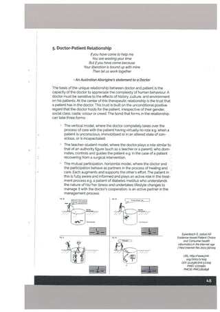 Eysenbach G, ]adadAR
Evidence-based Patient Choice
and Consumer heatth
informat/cs in the Internet age
] Med Internet Res 2001,3t2):e19
URL: http://wwwjmit
org/2001/2/e19
DOl: lo.2196/jmir.3.2.e19
PMID: 11720961
PMCID: PMC1761898
5. Doctor-Patient Relationship
Ifyou have come to hetp me
You are wasting your time
But ifyou hove come because
Your tiberation is bound up with mine
Then let us work together
- An Australian Aborigine’s statement to a Doctor
The basis of the unique relationship between doctor and patient is the
capacity of the doctor to appreciate the complexity of human behaviour. A
doctor must be sensitive to the effects of history, culture, and environment
on his patients. At the center of this therapeutic retationship is the trust that
a patient has in the doctor, This trust is built on the unconditionaL positive
regard that the doctor holds for the patient, irrespective of their gender,
social class, caste, colour or creed. The bond that forms in the relationship
can take three forms:
The vertical model, where the doctor completely takes over the
process of care with the patient having virtually no role e.g. when a
patient is unconscious, immobilised or in an altered state of con
scious, or is incapacitated.
The teacher-student model, where the doctor plays a roLe similar to
that of an authority figure (such as a teacher or a parent), who dom
inates, controls and guides the patient e.g. in the case of a patient -
recovering from a surgical intervention.
The mutual participation, horizontal modeL where the doctor and
the participation behave as partners in the process of healing and
care. Each augments and supports the other’s effort. The patient in
this is fully aware and informed and plays an active role in the treat
ment process e.g. a patient of diabetes metlitus who understands
the nature of his/her illness and undertakes lifestyle changes to
manage it with the doctor’s cooperation. is an active partner in the
management process.
C
‘4(1’-”
/
- j
F,b
/
ZL:Z
; 2
48
 