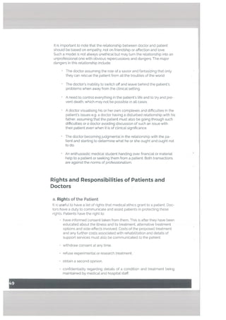 It is important to note that the relationship between doctor and patient
should be based on empathy, not on friendship or affection and love.
Such a model is not always unethicaL but may turn the relationship into an
unprofessional one with obvious repercussions and dangers. The major
dangers in this relationship include:
The doctor assuming the role of a savior and fantasizing that only
they can reEscue the patient from all the troubles of the world
The doctors inability to switch off and leave behind the patients
problems when away from the clinical setting.
A need to control everything in the patients life and to try and pre
vent death, which may not be possible in all cases.
A doctor visualising his or her own complexes and difficulties in the
patients issues e.g. a doctor having a disturbed relationship with his
father, assuming that the patient must also be going through such
difficulties or a doctor avoiding discussion of such an issue with
their patient even when it is of clinical significance.
The doctor becoming judgmental in the relationship with the pa
tient and starting to determine what he or she ought and ought not
to do.
An enthusiastic medical student handing over financial or material
help to a patient or seeking them from a patient. Both transactions
are against the norms of professionalism.
Rights and Responsibilities of Patients and
Doctors
a. Rights of the Patient
It is useful to have a list of rights that medical ethics grant to a patient. Doc
tors have a duty to communicate and assist patients in protecting these
rights. Patients have the right to:
• have informed consent taken from them. This is after they have been
educated about the illness and its treatment, alternative treatment
options and side-effects involved. Costs of the proposed treatment
and any further costs associated with rehabilitation and details of
support services must alo be communicated to the patient.
withdraw consent at any time.
refuse experimental or research treatment.
• obtain a second opinion.
• confidentiality regarding details of a condition and treatment being
maintained by medical and hospital staff.
 