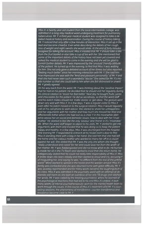Miss X, a twentyyearoldstudent from the local intermediate cottege, was
admitted in a long stay medical ward undergoing treatment forpulmonary
tubercutosis. Mr K a thirdyear medical student was assigned to take a de
tailed medicat history and examination. During the course ofhistory taking,
Mr Ynoticed that only after a few minutes ofinteraction, Miss Xsat up in the
bed and became cheerfuL Even while describing the details ofher cough,
toss ofweight and night sweats she woutd smile. At the end offorty minutes
assignectfor taking the aacount, Mls.XinsistecTthdt Mr. Yshould tal?e a bite
from the fruit basket or else take a cup oftea with her She mentioned that
some ofthe important details ofthe history have not been yet covered and
asked the medical student to come in the evening and she wilt be glad to
furnish further details. Mr Ywas impressed by the ‘unusuat’friendly attitude
of the patient He turned up in the evening, to find that Miss X was waiting
for him. She not ontygave a detailed account ofher iltness but also reported
‘feeling much better”since hermorning interaction with Mr Y. She told him
how impressedshe was with the ‘kind andpleasant personatity”ofMr Yand
that she had never seen such a wonderful ‘doctor.”She asked for Mr Y’s mo
bite numberso that she could talk to him when she felt distressed or unwelL
Mr Ygtadly agreed.
On his way back from the ward, Mr Ywas thinking about the “positive impact”
that he had on his patient He decided that he should visit her regularly during
his clinical rotation to “assist herfeel better” Next day he bought fruits,juices
and chocolates for the patient He did so secretively, so that the ward staff
and his batch mates should not ‘make stories’ or ‘get ideas The gesture went
down very well with Miss X In a few days, Ywas a regular visitor to Miss X
even after his batch moved on to the surgical rotation. Miss X would regularly
call on his cell phone to seek advice. She started to share her unhappiness
and her arguments with her mother and how much she missed her kind and
affectionate father whom she had lost as a child. Yin the meanwhile start
ed to advise her on social and domestic issues, how to deal with her “cruel
mother” He started to feel like the only ‘saviour’ and ‘friend’ in X’s “miserable”
life. When the ward staffbegan to object to his visits, Mr Ystarted to get into
arguments with them and insisted that he was doing so to keep the patient
happy and healthy. In a few days, Miss X was discharged from the hospitaL
One evening Mr Yresponded to a knock at his hostel room’s door to find
Miss Xstaning there with a bag in her hand. She told him that she had left
the home and her callous mother who wanted to marry her offto a cousin
against her wilL She stated that Mr Ywas the only one whom she thought
“really understood and cared”forher and could save her from the wrath of
her mother Mr Ywas flabbergasted and did not know what to do. He hurried
ly made her sit in the WRoom and started to insist that she return home. He
categorically stated that he could not really take responsibility ofMiss X Miss
Xbroke down into tears initially and then started to shout and cry, accusing Y
ofmisguiding her, and saying he was “no different from the rest ofthe unkind
world.” Word started to spread in the hostel and the warden arrived. Miss X’s
famity was contacted and she was returned home with great difficulty. Mr Y
was severely reprimanded and for many weeks became the laughingstock of
his class. Miss X was admitted in the psychiatry ward with an attempt at de
liberate self-harm as she took an overdose ofher anti TB drugs and slashed
her wrists. Mr Ywas called by the treating psychiatrist, where he learned of
the psychological reactions that had led to his and Miss X’s ordeaL It took
many weeks ofintense psychotherapeutic work for the mental health team to
work through the issues. In the course ofMiss X’s treatment and Mr Y’s coun
selling sessions, the phenomena oftransference, counter-transference and
resistance became clear to Mr K
 
