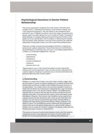 Psychological Reactions in Doctor-Patient
Relationship
The primary expectation of patients from their doctor is that they show
empathy, that is, understand their feelings, show kindness, interest, and
a non-judgmental approach. They also expect to be considered active
partners in care. In Pakistan the doctor is given the status of someone who
always makes the better decision for you in matters of health. This leads to
either feelings of sympathy (feeling and experiencing the emotions of the
patient) and over-identification with the patient, or distancing and isolation
from the patient. Both reactions on the part of the physician can make the
relationship complicated or take a turn that undermines professionalism.
There are a variety of social and psychological reactions in a typical sus
tained doctor-patient relationship. These phenomena are most intense in
psychotherapeutic interactions but can occur in any helping relationship in
a milder or a somewhat modified form. They are:
• social bonding
• dependence
• transference
• counter-transference
• resistance
• physician burn-out
These reactions occur in the mind of the patient as well as the doctor
without one’s normat awareness. They can help a doctor understand why
a certain patient is reacting in a particular way or why they themselves are
behaving differently with a certain patient.
a. Social bonding
Pakistan is a unique mix of urban, rural, semi urban, modern, pagan, east
ern and western cultures. Its Islamic heritage and connection with the Arab,
Central Asian and Persian tradition further defines the nature and form of
its relationships. The modern doctor who practices allopathic medicine is
linked with the British Raj. Fotlowing the independence in 1947, the tertiary
care hospitals were run by doctors trained in Britain. The traditional rela
tionship that the common man has with the doctor is similar to his bond
with the ruling elite in the 19th and 20th century. which was heavily under
the Western influence. The common man, therefore, has an urge to form
a closer social bond with the doctor, who is seen as part of the elite. The
doctor in his own need to be part of the elite makes constant efforts to
socia[ise with high ranking government officials, miLitary, politicians, and
others in power. This arrangement grossly undermines the professional
nature of the bond that should ideally exist in an ethical health setting. It
results in the so-called VIP culture in hospitals, and grossly undermines the
• founding principle ofjustice in medical ethics.
The quality and nature of social bonds between doctors and their patients
is expected to take a new shape with the advent of social media. All at
tempts at forming social bonds that can challenge the professional
 