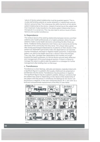 nature of doctor patient reLationship must be guarded against. This in
c[udes befriending patients on sociaL networks or making them privy to
doctors personaL Lives. This is because this shifts the focus of the doctor
patient reLationship to the doctor, instead of remaining on the patient and
their treatment. It also transforms the doctor patient relationship from a
therapeutic to a social one. This may also lead to serious issues of trans
ference and counter transference.
b. Dependence
The vertical nature of the existing relationship between doctors and their
patients puts health professionals on a higher pedestal, where they are
asked to make crucial health decisions concerning the Life of their pa
tients. Traditional family physicians even have a say in personal and family
decisions of the community that they serve. This unique status gener
ates strong psychological dependence of patients on their doctors. If the
patient has dependent personality traits, this dependence can become
counter therapeutic and lead to negative heaLth outcomes. A dependent
patient can start to tax health resources, a doctor’s time and energies.
They may, then, translate their dependence into hostility and anger
towards the health profession. An ethical doctor ensures earty detection
and management of this psychological reaction. If there is a failure to
manage this state it is safe to refer the patient to a colleague for further
management after briefing them on the issue.
c. Transference
Transference is when feelings, attitudes and desires originatly linked with
a significant figure in a patient’s life (usually childhood) are projected or
transferred onto the doctor. Transference may be positive or negative.
The significant figure may be a patient’s parents, sibling or someone that
the patient was close to. Depending on the nature of the relationship of
the patient with that person in childhood, the feelings for the doctor can
be positive or negative. In the case mentioned above, Mr. Y, was seen as a
kind and compassionate repLacement of the Miss X’s [ate father.
CIii1c
114e D€TO Tht TO
-::.--J1
 