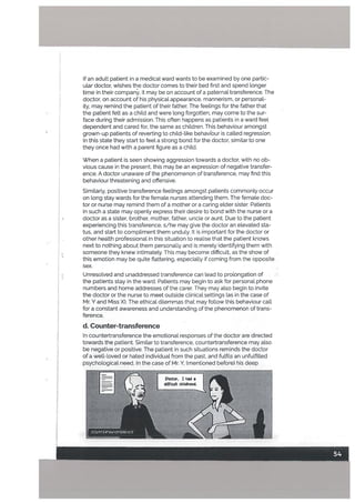 When a patient is seen showing aggression towards a doctor, with no ob
vious cause in the present, this may be an expression of negative transfer
ence. A doctor unaware of the phenomenon of transference, may find this
behaviour threatening and offensive.
Similarly, positive transference feelings amongst patients commonly occur
on long stay wards for the female nurses attending them. The femate doc
tor or nurse may remind them of a mother or a caring elder sister. Patients
in such a state may openly express their desire to bond with the nurse or a
doctor as a sister, brother, mother, father, uncle or aunt. Due to the patient
experiencing this transference, s/he may give the doctor an elevated sta
tus, and start to compliment them unduly. It is important for the doctor or
other health professional in this situation to reaLise that the patient knows
next to nothing about them personally and is merely identifying them with
• someone they knew intimately. This may become difficult, as the show of
this emotion may be quite flattering, especially if coming from the opposite
sex.
$ Unresolved and unaddressed transference can tead to prolongation of
the patients stay in the ward. Patients may begin to ask for personal phone
numbers and home addresses of the carer. They may also begin to invite
the doctor or the nurse to meet outside clinical settings (as in the case of
Mr. Y and Miss X). The ethical dilemmas that may follow this behaviour call
for a constant awareness and understanding of the phenomenon of trans
ference.
d. Counter-transference
If an adult patient in a medical ward wants to be examined by one partic
ular doctor, wishes the doctor comes to their bed first and spend longer
time in their company, it may be on account of a paternal transference. The
doctor, on account of his physical appearance, mannerism, or personal
ity, may remind the patient of their father. The feelings for the father that
the patient felt as a child and were tong forgotten, may come to the sur
face during their admission. This often happens as patients in a ward feel
dependent and cared for, the same as children. This behaviour amongst
grown-up patients of reverting to child-like behaviour is catted regression.
In this state they start to feel a strong bond for the doctor, similar to one
they once had with a parent figure as a child.
In countertransference the emotional responses of the doctor are directed
towards the patient. Similar to transference, countertransference may also
be negative or positive. The patient in such situations reminds the doctor
of a welt-loved or hated individual from the past. and fulfils an unfulfilled
psychological need. In the case of Mr. Y, (mentioned before) his deep
Poctor, I had a
dfficuIt childhood.
 