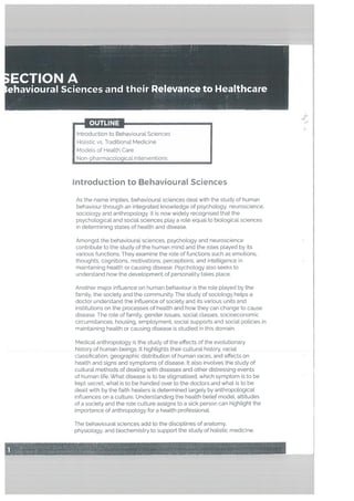 hitroduction to Behavioura’ Sciences
As the name implies, behavioural sciences deal with the study of human
behaviour through an integrated knowledge of psychology. neuroscience,
sociology and anthropology. It is now widely recognised that the
psychological and social sciences play a role equal to biotogical sciences
in determining states of health and disease.
Amongst the behavioural sciences, psychology and neuroscience
contribute to the study of the human mind and the roLes played by its
various functions. They examine the role of functions such as emotions.
thoughts, cognitions. motivations, perceptions, and intelligence in
maintaining health or causing disease. Psychology also seeks to
understand how the development of personality takes place.
Another major influence on human behaviour is the role ptayed by the
family, the society and the community. The study of sociology helps a
doctor understand the influence of society and its various units and
institutions on the processes of heaLth and how they can change to cause
disease. The role of family. gender issues, social classes, socioeconomic
circumstances, housing, employment, social supports and social policies in
maintaining health or causing disease is studied in this domain.
Medical anthropology is the study of the effects of the evolutionary
history of human beings. It highlights their cultural history, racial
classification, geographic distribution of human races, and effects on
health and signs and symptoms of disease. It also involves the study of
cultural methods of deating with diseases and other distressing events
of human life. What disease is to be stigmatised, which symptom is to be
kept secret, what is to be handed over to the doctors and what is to be
dealt with by the faith healers is determined largely by anthropological
influences on a culture. Understanding the health belief model, attitudes
of a society and the rote culture assigns to a sick person can highlight the
importance of anthropology for a health professionaL
F
ECTIONA
èhaviourai Sciences and their Relevance to Healthcare
— OUTLINE
Introduction to Behavioural Sciences
Holistic vs. Traditional Medicine
Models of Health Care
Non-pharmacological Interventions
A
The behavioural sciences add to the disciplines of anatomy,
physiology, and biochemistry to support the study of holistic medicine.
 
