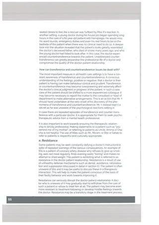 I
seated desire to feel like a rescuer was fuLfilled by Miss Xs reaction. In
another setting, a young doctor during his house job began spending long
hours in the care of a 60 year old patient with hemiplegia. He would miss
his ward rounds, emergency duties and even his rest hours to be on the
bedside of the patient when there was no cLinical need to do so. A deeper
took into the situation revealed that the patient’s looks greatly resembled
the doctor’s deceased father, who died of stroke many years ago, and who
the young doctor had failed to took after. In this case, the doctor experi
enced countertransference towards the patient. Unaddressed counter-
transference can greatlyjeopardise the professional life of a doctor anci
compromise the quality of the doctor-patient relationship.
How can transference and countertransference issues be dealt with?
The most important measure in all health care settings is to have a con
stant awareness of transference and countertransference. A conscious
understanding of the feelings, positive or negative, that a doctor or their
patient is having can make behaviour clinicat and prudent. Transference
or countertransference may become overpowering and adversely affect
the doctor’s ctinicatjudgment or progress of the patient. In such a case,
care of the patient should be shifted to a more experienced colleague. It
may become necessary to report the matter to the consultant or head of
department to make alternative arrangements. This is an action that Mr. Y
should have undertaken at the very onset of his discovery of the phe
nomena of transference and countertransference; Mr. Y instead kept it a
secret as he was unaware of the psychological reactions setting in.
In case there are repeated episodes of transference and counter-trans
ference with a particular doctor, it is appropriate for them to seek psycho
therapeutic advice from a mental health professional.
It is also important to work towards ensuring the therapeutic relation
ship is strictly professionaL Making statements to a patient such as “you
remind me of my mother”, or referring to patients as Uncle, Amma or Cha
cha is not helpfuL The use of titles such as Mr., Ma’am, or Bibi or Sahab to
refer to patients is respectful and culturally appropriate.
e. Resistance
Some patients may be seen constantly defying a doctor’s instructions in
spite of repeated warnings of the serious consequences. An example of
this is a patient of coronary artery disease who refuses to give up smok
ing, eats red meat regularly, finds evening walks “boring” and makes no
attempt to shed weight. This patient is exhibiting what is referred to as
resistance in the doctor patient relationship. Resistance is a result of use
of unhealthy defense mechanisms such as denial, avoidance, rationaliza
tion and suppression (discussed in detail in section E). The patient is often
unaware of this and it may be useful to discuss these in a therapeutic
interaction. This will help to make the patient conscious of the basis of
their faulty behavior and work towards improving it.
Resistance can seriously disrupt the doctor patient relationship. A doc
tor who is unaware of it may gradually start to withdraw from the care of
such a patient or refuse to treat him at alL The patient may become even
more resistant to treatment following or develop hostile feelings towards
the doctor. Resistance may be a transitory stage in the treatment process.
 
