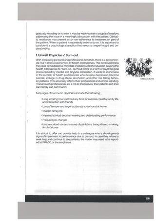 gradually receding on its own. It may be resolved with a couple of sessions
addressing the issue in a meaningful discussion with the patient. Clinical
ty, resistance may present as or non-adherence to treatment on part of
the patient. When a patient is repeatedly seen to do so, it is important to
consider it a psychological reaction that needs a deeper insight and un
derstanding.
f. UnweLL Physician / Burn-out
With increasing personal and professional demands. there is a proportion- ‘ I .
ate rise in stress experienced by health professionals. This increased stress - ‘-
may lead to maladaptive methods of dealing with the situation, causing the ,. . ‘
heaLth professional to burn out.” Burnout refers to a form of psychological
stress caused by mental and physical exhaustion. It leads to an increase ..
in the number of health professionals who develop depression, become
suicidal, indulge in drug abuse, alcoholism and other risk taking behav- Arfist Laura Zombie
ior patterns. This adversely affects their professional and ethical standing.
These health professionals are a risk to themselves, their patients and their
own family and community.
Early signs of burnout in physicians include the following:
• Long working hours without any time for exercise, healthy family life,
and interaction with friends
• Loss of temper and anger outbursts at work and at home
• Chaotic family life
• Impaired clinical decision-making and deteriorating performance
• Frequent job changes
• Un-prescribed use and misuse of painkillers, tranquillisers, smoking,
alcohol abuse
It is ethical tooffer and provide help to a colleague who is showing early
signs of impairment in performance due to burnout. In case they refuse to
seek help and continue to see patients, the matter may need to be report
ed to PM&DC or the employers.
 