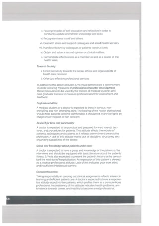 v. Foster principles of self-education and reflection in order to
constantly update and refresh knowledge and skills
vi. Recognise stress in self and others.
vii. Deal with stress and support colleagues and allied health workers.
viii. Handte criticism by colleagues or patients constructively.
ix. Obtain and value a second opinion on clinical matters.
x. Demonstrate effectiveness as a member as well as a leader of the
health team
Towards Society:
i. Exhibit sensitivity towards the social, ethical and legal aspects of
health care provision
ii. Offer cost effective professional services
In addition to the above attitudes s/he must demonstrate a commitment
towards following measures of professionaL character deveLopment.
These measures can be used by the trainers of medical students and
post-graduate trainees to measure professionalism for assessment and
feedback.
ProfessionaL Attire:
A medical student or a doctor is expected to dress in serious, non-
provoking and non-offending attire. The bearing of the health professional
should help patients become comfortable. It should not in any way give an
image of self-neglect or non-concern.
Respect for time and punctuatity:
A doctor is expected to be punctual and prepared for ward rounds, lec
tures, and procedures for patients. This attitude affects the morale of
patients, colleagues and students as it reflects commitment towards the
profession. A lack of this attitude marks lack of discipline, structuring and
organizing capabilities of the doctor.
Grasp and knowtedge about patients under care:
A doctor is expected to have a grasp and knowledge of the patients s/he
interviews and should be equipped with basic literature about the patients’
illness. S/he is also expected to present the patient’s history to the consul
tant the next day of hospitalisation. An expression of this pattern is viewed
as a positive professional attitude. Lack of this indicates poor work ethic
and insufficient intellectualstamina.
Conscientiousness:
Taking responsibility in carrying out clinical assignments reflects interest in
learning and efficient patient care. A doctor is expected to have a responsi
ble attitude about his/her patients, which profiles them as a conscientious
professional. Inconsistency of this attitude indicates health problems, am
bivalence towards career, and inability to become a real professional.
 