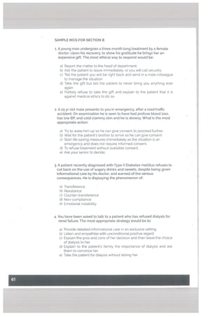 I
SAMPLE MCQ FOR SECTION B
1. A young man undergoes a three month tong treatment by a femate
doctor. Upon his recovery, to show his gratitude he brings her an
expensive gift. Themost ethicaL way to respond wouLd be:
a) Report the matter to the head of department.
b) Ask the patient to leave immediatety, or you will call security.
C) Tell the patient you will be right back and send in a male colleague
to manage the situation
d) Take the gift but tell the patient to never bring you anything ever
again
e) Politely refuse to take the gift and explain to the patient that it is
against medical ethics to do so.
2. A 25 yr old male presents to you in emergency, after a road traffic
accident. On examination he is seen to have had profuse blood toss,
has low BR and cotd clammy skin and he is drowsy. What is the most
appropriate action:
a) Try to wake him up so he can give consent to proceed further.
b) Wait for the patient’s brother to arrive so he can give consent
c) Start Life saving measures immediately as the situation is an
emergency and does not require informed consent.
d) To refuse treatment without available consent.
e) Ask your senior to decide.
3. A patient recently diagnosed with Type II Diabetes mellitus refuses to
cut back on the use of sugary drinks and sweets, despite being given
informational care by his doctor, and warned of the serious
consequences. He is displaying the phenomenon of:
a) Transference
b) Resistance
c) Counter-transference
d) Non-compliance
e) Emotional instability.
4. You have been asked to taLk to a patient who has refused diaLysis for
renal failure. The most appropriate strategy would be to:
a) Provide detailed informational care in an exclusive setting
b) Listen and empathise with unconditional positive regard
c) Explain the pros and cons of her decision and then leave the choice
of dialysis to her
d) Explain to the patient’s family the importance of dialysis and ask
them to convince her
e) Take the patient for dialysis without telling her
 