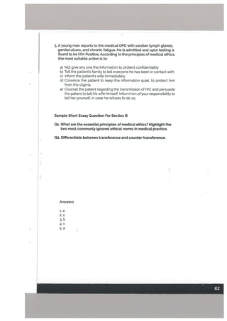 5. A young man reports to the medicat OPD with swotten tymph gtands,
genital uLcers, and chronic fatigue. He is admitted and upon testing is
found to be H IV-Positive. According to the principtes of medical ethics,
the most suitable action is to:
a) Not give any one the information to protect confidentiaLity
b) Tell the patients family to tell everyone he has been in contact with
C) Inform the patients wife immediately.
U) Convince the patient to keep the information quiet, to protect him
from the stigma
e) Counsel the patient regarding the transmission of HIV, and persuade
the patient to tetl his wife himself. Inform him of your responsibility to
teLl her yourself, in case he refuses to do so.
Sample Short Essay Question For Section B
01. What are the essentiaL principles of medical ethics? HighLight the
two most commonly ignored ethical norms in medical practice.
02. Differentiate between transference and counter-transference.
Answers
i.e
2. c
3. b
4. c
5. e
 