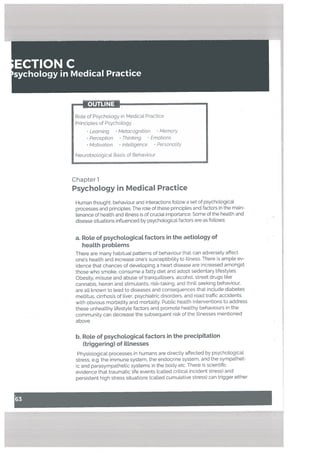 ECTION C
sychology in Medical Practice
OUTLINE •
Role of Psychology in Medical Practice
Principles of Psychology
• Learning • Metacognition Memoty
• Perception • Thinking . Emotions
• Motivation Intettigence Personatity
Neurobiological Basis of Behaviour
Chapter 1
Psychology in Medical Practice
Human thought, behaviour and interactions follow a set of psychological
processes and principles. The role of these principles and factors in the main
tenance of health and illness is of crucial importance. Some of the hea[th and
disease situations influenced by psychological factors are as follows:
a. Rote of psychoLogicaL factors in the aetioLogy of
heaLth probLems
There are many habituaL patterns of behaviour that can adversely affect
one’s health and increase ones susceptibility to illness. There is ample ev
idence that chances of developing a heart disease are increased amongst
those who smoke, consume a fatty diet and adopt sedentary lifestyles.
Obesity, misuse and abuse of tranquillisers, alcohol, street drugs like
cannabis, heroin and stimulants, risk-taking, and thrill seeking behaviour,
are all known to lead to diseases and consequences that include diabetes
meltitus, cirrhosis of liver, psychiatric disorders, and road traffic accidents
with obvious morbidity and mortality. Public health interventions to address
these unhealthy lifestyLe factors and promote healthy behaviours in the
community can decrease the subsequent risk of the illnesses mentioned
above.
b. Rote of psychotogicat factors in the precipitation
(triggering) of iLLnesses
Physiological processes in humans are directly affected by psychological
stress, e.g. the immune system. the endocrine system, and the sympathet
ic and parasympathetic systems in the body etc. There is scientific
evidence that traumatic life events (called critical incident stress) and
persistent high stress situations (called cumutative stress) can trigger either
 