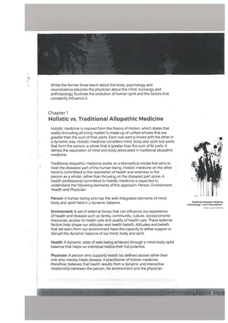 t
Chapter 1
Holistic vs. Traditional Allopathic Medicine
Holistic medicine is inspired from the theory of Holism, which states that
reality (including all living matter) is made up of unified wholes that are
greater than the sum of their parts. Each sub-part is linked with the other in
a dynamic way. Holistic medicine considers mind, body and spirit sub-parts
that form the person; a whole that is greater than the sum of its parts. It
denies the separation of mind and body advocated in traditional atlopathic
medicine.
Traditional allopathic medicine works on a biomedical model that aims to
treat the diseased part of the human being. Holistic medicine on the other
hand is committed to the restoration of health and wellness to the
person as a whole, rather than focusing on the diseased part alone. A
health professional committed to holistic medicine is expected to
understand the following elements of this approach: Person, Environment,
Health and Physician.
Person: A human being who has the well-integrated etements of mind,
body and spirit held in a dynamic balance.
Environment: A set of external forces that can inftuence our experience
of health and disease such as family, community, culture, socioeconomic
resources, access to health care and quality of heaLth care. These external
factors help shape our attitudes and health beliefs, Attitudes and beliefs
that we learn from our environment have the capacity to either support or
disrupt the dynamic balance of our mind, body and spirit.
TraditionalADopathic Medicine
methodology: Ju5t x the pmbLem
Artist Laura Zomhie
HeaLth: A dynamic state of well-being achieved through a mind-body-spirit
balance that hetps an individual realise their full potential.
While the former three teach about the body, psychotogy and
neuroscience educate the physician about the mind, sociology and
anthropology illustrate the evolution of human spirit and the factors that
constantly inftuence it.
T
I.:
Physician: A person who supports health (as defined above) rather than
one who merety treats disease. A practitioner of holistic medicine,
therefore, believes that health results from a dynamic and interactive
reLationship between the person, his environment and the physician.
4
 