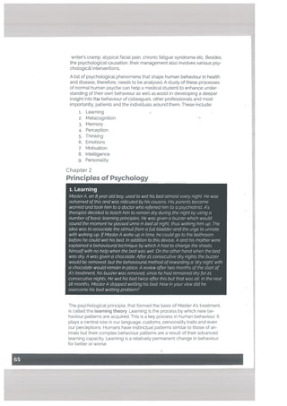 8. Intelligence
9. Personality
Chapter 2
Principles of Psychology
1. Learning
MasterA, an 8 year old boy, used to wet his bed almost every night He was
ashamed of this and was ridiculed by his cousins. His parents became
worried and took him to a doctor who referred him to a psychiatrist. A’s
therapist decided to teach him to remain dry during the night by using a
number ofbasic learning principles. He was given a buzzer which would
sound the moment he passed urine in bed at night, thus waking him up. The
idea was to associate the stimuli from a full bladder and the urge to urinate
with waking up. IfMasterA woke up in time, he could go to the bathroom
before he could wet his bed. In addition to this device, A and his mother were
explained a behavioural technique by which A had to change the sheets
himself with no help when the bed was wet On the other hand when the bed
was dry, A was given a chocolate. After 21 consecutive dry nights the buzzer
would be removed, but the behavioural method ofrewarding a ‘dry night’ with
a chocolate would remain in place. A review after two months of the start of
A’s treatment, his buzzer was removed, since he had remained dry for 21
consecutive nights. He wet his bed twice after this but that was all. In the next
18 months, MasterA stopped wetting his bed. How in your view did he
overcome his bed wetting problem?
writer’s cramp, atypical facial pain, chronic fatigue syndrome etc. Besides
the psychological causation, their management also involves various psy
chologicl interventions.
A list of psychological phenomena that shape human behaviour in health
and disease, therefore, needs to be analysed. A study of these processes
of normal human psyche can help a medical student to enhance under
standing of their own behaviour as well as assist in developing a deeper
insight into t[e behaviour of cotleague, other professionals and most
importantly, patients and the individuals around them. These include:
1. Learning
2. Metacognition
3. Memory
4. Perception
5. Thinking
6. Emotions
7. Motivation
The psychological principle, that formed the basis of Master A’s treatment,
is called the Learning theory. Learning is the process by which new be
haviour patterns are acquired, This is a key process in human behaviour. It
plays a central role in our language, customs, personality traits and even
our perceptions. Humans have instinctual patterns similar to those of an
imals but their complex behaviour patterns are a result of their advanced
learning capacity. Learning is a relatively permanent change in behaviour,
for better or worse.
 