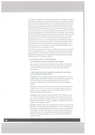 —
-,-t-.
-,. -/.-.—....
Ivan Pavlov, a Russian physiologist in the 1890’s established many of
the basic principles of classical conditioning. He designed an appa
ratus that coutd measure the amount of saliva being produced in a
dog’s mouth in response to food (unconditioned response). Pavlov
noted dogs salivated when presented with food. He also saw that
dogs did not do this when he rang a bell. He then trained the dog by
sounding the bell and shortly afterwards presenting food. After the
sound of bell had been paired” with food a few times, he tested the
effects of training by measuring the amounts of saliva when he rang
the bell but did not present food. He discovered that some saliva
was produced in response to the sound of the bell (conditioned
stimulus) alone. This is a conditioned response. Similarly, people in
many parts of the world have learnt to associate the golden letter
M of McDonald’s with tasty fast food and have developed a con
ditioned response (of salivation or the smell of the ‘Big Mac’, to the
mere sight of the large golden arches).
Extinction is the process by which conditioned responses decreases
if the conditioned stimulus is never again paired with the uncondi
tioned stimulus. For example if only the bell is rung but no food is
presented, the salivation in response to the ringing of the bell will
eventually stop, i.e. become extinct.
r. Learning principLes in Clinical Settings
Use of Operant Conditioning against bad habits
How can we use learning principles to discontinue bad habits?
The following techniques derived from the above mentioned
principles of the learning theory could offer some hetpful
possibitities:
1. Try to discover what is reinforcing a bad habit, and remove,
avoid or delay the reinforcement
Exampte: Asif is a medical student who developed the habit of
taking longer and longer breaks when studying. He realised that
the breaks were usually lengthened by watching TV. The
pleasure of watching TV was also reinforcing more frequent
breaks.
Solution: To improve his study habits, Asif should either resolve
to stay out of the TV room untilwork is done (avoid reinforce
ment), or else complete 2 hours of study for half an hour of TV
watching (delay reinforcement).
Example: Farah, another medical student, has a different prob
lem. When she reads in the evening, her periods of concentra
tion, last only about 15 minutes. They are usually followed by a
trip to the kitchen for a snack. In addition to falling behind in her
studies, she is gaining weight.
Solution: Taking snacks are rewarding her impulse to avoid read
ing. Firstly she should do her reading at school or at a library, so
that there is a delay between the impulse to eat and the reward
of snacking. At home she should only keep foods that require
preparation, so that a separate trip to the market is required for
the snack. Requiring a walk to the market will also help her in
weight control.
 