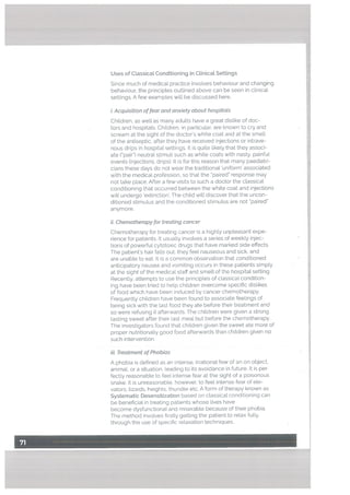 Uses of Classical Conditioning in CLinical Settings
Since much of medical practice involves behaviour and changing
behaviour, the principles outlined above can be seen in clinical
settings. A few examples will be discussed here.
i. Acquisition offear and anxiety about hospitats
Children, as well as many adults have a great dislike of doc
tors and hospitals. Children, in particular, are known to cry and
scream at the sight of the doctor’s white coat and at the smell
of the antiseptic, after they have received injections or intrave
nous drips in hospital settings. It is quite likely that they associ
ate (pair”) neutral stimuli such as white coats with nasty, painful
events (injections, drips), It is for this reason that many paediatri
clans these days do not wear the traditional ‘uniform’ associated
with the medical profession. so that the “paired” response may
not take place. After a few visits to such a doctor the classical
conditioning that occurred between the white coat and injections
witl undergo ‘extinction’. The child will discover that the uncon
ditioned stimulus and the conditioned stimulus are not “paired
anymore.
ii. Chemotherapy for treating cancer
Chemotherapy for treating cancer is a highly unpleasant expe
rience for patients. It usually involves a series of weekly injec
tions of powerful cytotoxic drugs that have marked side effects.
The patient’s hair falls out, they feel nauseous and sick, and
are unable to eat. It is a common observation that conditioned
anticipatory nausea and vomiting occurs in these patients simply
at the sight of the medical staff and smell of the hospital setting.
Recently, attempts to use the principles of classical condition
ing have been tried to help children overcome specific dislikes
of food which have been induced by cancer chemotherapy.
Frequently children have been found to associate feelings of
being sick with the last food they ate before their treatment and
so were refusing it afterwards. The children were given a strong
tasting sweet after their last meal but before the chemotherapy.
The investigators found that children given the sweet ate more of
proper nutritionally good food afterwards than children given no
such intervention.
iü. Treatment of Phobias
A phobia is defined as an intense, irrational fear of an on object,
animal, or a situation, leading to its avoidance in fLiture. It is per
fectly reasonable to feel intense fear at the sight of a poisonous
snake. It is unreasonable, however, to feel intense fear of ele
vators, lizards, heights, thunder etc. A form of therapy known as
Systematic Desensitization based on classical conditioning can
be beneficial in treating patients whose lives have
become dysfunctionat and miserable because of their phobia.
The method involves firstly getting the patient to relax fully,
through the use of specific relaxation techniques.
 