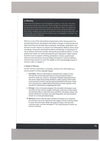 3. Memory
Zahra was considered one ofthe brightest students in her ctass. Herpeers
were envious ofthe ease with which she managed to remember every sin-
gte detait by quickLy skimming through her textbooks. Now, as a doctor her
performance is phenomenat as she knows the name ofeverypatient and
their family member and is able to recall their medical histories with ease. Her
friends often commented that her memory was “photographic” and that “her
mind works like a computer.”
Memory is one of the extraordinary phenomena of the natural world. Our
sensory experiences, perceptions and actions change us continuously and
determine what we are later abte to perceive, remember, understand, and
become. Human memory is unique in its characteristic ability to store visual
recordings. aLong with associated emotions and feelings. A subsequent re
call of various memories includes reliving the associated emotions. It is this
quality that makes our memories pleasant and unpleasant. Higher mental
functions such as speech, thinking, perceptions, moods, psychomotor
skills and consciousness of surroundings are based on memory. Without
memory there can be no mind. (For details on the neurobiological basis of
memory, refer to Chapter 7)
a. Stages in Memory
Human memory resembLes a computer, consists of an information pro
cessing system in three separate stages:
i. Encoding: Sensory information is received and coded or trans
formed into neural impulses that can be processed further or
stored for later use. Just as a computer changes keyboard entries
into binary digits that can be stored on a disk, sensory information
is transduced, so that it can be used and stored by the brain. Apart
from transduction a great deat of encoding process appears to be
devoted to rehearsing or repeating the input.
ii. Storage: Like a computer program, the encoded information must
be stored in the memory system. Atthough some bits of information
are stored briefly or used only once, and then discarded, others, like
certain telephone numbers, are used frequently, and are therefore
stored on a more permanent basis.
iii. Retrieval: Once a file has been named and stored on a computer,
we can call it up by its name and use it again. Human memory works
in much the same way. When we recall or bring a memory into
consciousness, we have retrieved it. This recall process is known as
memory retrieval.
 