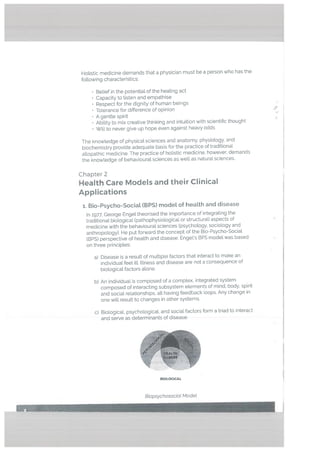 Holistic medicine demands that a physician must be a person who has the
following characteristics:
• BeLief in the potential of the heating act
• Capacity to listen and empathise
Respect for the dignity of human beings
• Tolerance for difference of opinion 4’
• A gentte spirit
• Ability to mix creative thinking and intuition with scientific thought
• Will to never give up hope even against heavy odds
The knowledge of physical sciences and anatomy, physiology, and
biochemistry provide adequate basis for the practice of traditional
allopathic medicine. The practice of holistic medicine, however, demands
the knowledge of behavioural sciences as welt as natural sciences.
Chapter 2
Health Care Models and their Clinical
Applications
;. Bio-Psycho-Sociat (BPS) modeL of heatth and disease
In 1977, George Enget theorised the importance of integrating the
traditional biological (pathophysiological or structural) aspects of
medicine with the behavioural sciences (psychology, sociology and
anthropology). He put forward the concept of the Bio-Psycho-Sociat
(BPS) perspective of health and disease. Engels BPS model was based
on three principles:
a) Disease is a result of multiple factors that interact to make an
individual feel ilL Illness and disease are not a consequence of
biologicaL factors alone.
b) An individual is composed of a complex, integrated system
composed of interacting subsystem elements of mind, body, spirit
and social relationships, alt having feedback loops. Any change in
one will result to changes in other systems.
c) Biological, psychological, and social factors form a triad to interact
and serve as determinants of disease.
BIOLOGICAL
Biopsychosociat Modet
 